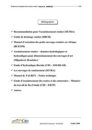 Guide de conception des routes rurales / VVVooollluuummmeee BBB ::: AAANNNNNNEEEXXXEEESSS 112
Bibliographie
Recommandation pour l’assainissement routier (SETRA)
Guide de drainage routier (DRCR)
Manuel d’exécution des petits ouvrages routiers en Afrique
(BCEOM)
Assainissement routier – données hydrologiques et
hydrauliques pour dimensionnement des ouvrages d’art
(Mijuskovic Branislav)
Etude d’hydraulique fluviale (CID – SOGREAH)
Les ouvrages de soutènement (SETRA)
Manuel de TALREN – Notice technique
Etude d’assainissement des routes et des autoroutes – Mémoire
du travail de fin d’étude (CID – EHTP)
Autres.
222666222666333///MMM111///EEE///VVVooollluuummmeee BBB ::: AAANNNNNNEEEXXXEEESSS Juillet 2008
 