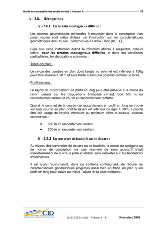 GGuuiiddee ddee ccoonncceeppttiioonn ddeess rroouutteess rruurraalleess –– VVoolluummee AA 26
A - 2.8. Dérogations
A - 2.8.1 En terrain montagneux difficile :
Les normes géométriques minimales à respecter dans la conception d’un
projet routier sont celles dictées par l’instruction sur les caractéristiques
géométriques des Routes Economiques à Faible Trafic (REFT) .
Bien que cette instruction définit le minimum absolu à respecter, celle-ci
tolère, pour les terrains montagneux difficiles et dans des conditions
particulières, les dérogations suivantes :
Tracé en plan :
Le rayon des courbes en plan dont l’angle au sommet est inférieur à 150g
peut être abaissé à 10 m et sera traité autant que possible comme un lacet.
Profil en long :
Le rayon de raccordement en profil en long peut être ramené à la moitié du
rayon permis par les dispositions énoncées ci-haut. Soit 500 m en
raccordement saillant et 250 m en raccordement rentrant.
Quand le sommet de la courbe de raccordement en profil en long se trouve
sur une courbe en plan dont le rayon est inférieur ou égal à 30m, il pourra
être fait usage de rayons inférieurs au minimum défini ci-dessus, abaissé
comme suit :
350 m en raccordement saillant
200 m en raccordement rentrant.
A - 2.8.2 En traversée de localités ou de douars :
Au niveau des traversées de douars ou de localités, la notion de catégorie ou
de norme de conception n'a pas vraiment de sens puisqu’il s'agit
essentiellement de suivre la piste existante sans empiéter sur les habitations
avoisinantes.
Il est donc recommandé, dans ce contexte contraignant, de réduire les
caractéristiques géométriques projetées aussi bien en tracé en plan qu’en
profil en long pour suivre au mieux l’allure de la piste existante.
26263/M2/E/Guide – Volume A - A1 Décembre 2008
 