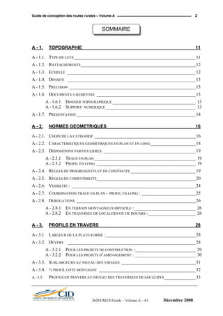 GGuuiiddee ddee ccoonncceeppttiioonn ddeess rroouutteess rruurraalleess –– VVoolluummee AA 2
SOMMAIRE
A - 1. TOPOGRAPHIE_____________________________________________ 11
A - 1.1. TYPE DE LEVE______________________________________________________11
A - 1.2. RATTACHEMENTS___________________________________________________12
A - 1.3. ECHELLE _________________________________________________________12
A - 1.4. DENSITE _________________________________________________________13
A - 1.5. PRECISION ________________________________________________________13
A - 1.6. DOCUMENTS A REMETTRE ____________________________________________13
A - 1.6.1 DOSSIER TOPOGRAPHIQUE _____________________________________ 13
A - 1.6.2 SUPPORT NUMERIQUE ________________________________________ 13
A - 1.7. PRESENTATION _____________________________________________________14
A - 2. NORMES GEOMETRIQUES ___________________________________ 16
A - 2.1. CHOIX DE LA CATEGORIE _____________________________________________16
A - 2.2. CARACTERISTIQUES GEOMETRIQUES EN PLAN ET EN LONG____________________18
A - 2.3. DISPOSITIONS PARTICULIERES _________________________________________19
A - 2.3.1 TRACE EN PLAN _____________________________________________ 19
A - 2.3.2 PROFIL EN LONG ____________________________________________ 19
A - 2.4. REGLES DE PROGRESSIVITE ET DE CONTINUITE_____________________________19
A - 2.5. REGLES DE COMPATIBILITE____________________________________________20
A - 2.6. VISIBILITE : _______________________________________________________24
A - 2.7. COORDINATION TRACE EN PLAN – PROFIL EN LONG : ________________________25
A - 2.8. DEROGATIONS _____________________________________________________26
A - 2.8.1 EN TERRAIN MONTAGNEUX DIFFICILE : ___________________________ 26
A - 2.8.2 EN TRAVERSEE DE LOCALITES OU DE DOUARS :_____________________ 26
A - 3. PROFILS EN TRAVERS ______________________________________ 28
A - 3.1. LARGEUR DE LA PLATE-FORME :________________________________________28
A - 3.2. DEVERS _________________________________________________________28
A - 3.2.1 POUR LES PROJETS DE CONSTRUCTION :___________________________ 29
A - 3.2.2 POUR LES PROJETS D’AMENAGEMENT : ___________________________ 30
A - 3.3. SURLARGEURS AU NIVEAU DES VIRAGES _________________________________31
A - 3.4. ½ PROFIL COTE MONTAGNE ___________________________________________32
A - 3.5. PROFILS EN TRAVERS AU NIVEAU DES TRAVERSEES DE LOCALITES______________33
26263/M2/E/Guide – Volume A - A1 Décembre 2008
 
