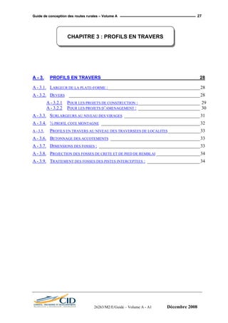 GGuuiiddee ddee ccoonncceeppttiioonn ddeess rroouutteess rruurraalleess –– VVoolluummee AA 27
CHAPITRE 3 : PROFILS EN TRAVERS
A - 3. PROFILS EN TRAVERS ______________________________________ 28
A - 3.1. LARGEUR DE LA PLATE-FORME :________________________________________28
A - 3.2. DEVERS _________________________________________________________28
A - 3.2.1 POUR LES PROJETS DE CONSTRUCTION :___________________________ 29
A - 3.2.2 POUR LES PROJETS D’AMENAGEMENT : ___________________________ 30
A - 3.3. SURLARGEURS AU NIVEAU DES VIRAGES _________________________________31
A - 3.4. ½ PROFIL COTE MONTAGNE ___________________________________________32
A - 3.5. PROFILS EN TRAVERS AU NIVEAU DES TRAVERSEES DE LOCALITES______________33
A - 3.6. BETONNAGE DES ACCOTEMENTS _______________________________________33
A - 3.7. DIMENSIONS DES FOSSES : ____________________________________________33
A - 3.8. PROJECTION DES FOSSES DE CRETE ET DE PIED DE REMBLAI ___________________34
A - 3.9. TRAITEMENT DES FOSSES DES PISTES INTERCEPTEES : _______________________34
26263/M2/E/Guide – Volume A - A1 Décembre 2008
 