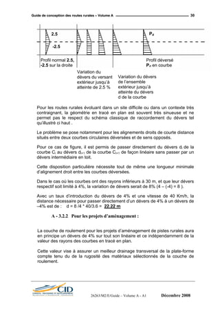 GGuuiiddee ddee ccoonncceeppttiioonn ddeess rroouutteess rruurraalleess –– VVoolluummee AA 30
Profil déversé
Pd en courbe
Pd2.5
Profil normal 2.5,
-2.5 sur la droite
Variation du
dévers du versant
extérieur jusqu’à
atteinte de 2.5 %
Variation du dévers
de l’ensemble
extérieur jusqu’à
atteinte du dévers
d de la courbe
-2.5
Pour les routes rurales évoluant dans un site difficile ou dans un contexte très
contraignant, la géométrie en tracé en plan est souvent très sinueuse et ne
permet pas le respect du schéma classique de raccordement du dévers tel
qu’illustré ci haut .
Le problème se pose notamment pour les alignements droits de courte distance
situés entre deux courbes circulaires déversées et de sens opposés.
Pour ce cas de figure, il est permis de passer directement du dévers di de la
courbe Ci au dévers di+1 de la courbe Ci+1 de façon linéaire sans passer par un
dévers intermédiaire en toit.
Cette disposition particulière nécessite tout de même une longueur minimale
d’alignement droit entre les courbes déversées.
Dans le cas où les courbes ont des rayons inférieurs à 30 m, et que leur dévers
respectif soit limité à 4%, la variation de dévers serait de 8% (4 – (-4) = 8 ).
Avec un taux d’introduction du dévers de 4% et une vitesse de 40 Km/h, la
distance nécessaire pour passer directement d’un dévers de 4% à un dévers de
–4% est de : d = 8 /4 * 40/3.6 = 22.22 m
A - 3.2.2 Pour les projets d’aménagement :
La couche de roulement pour les projets d’aménagement de pistes rurales aura
en principe un dévers de 4% sur tout son linéaire et ce indépendamment de la
valeur des rayons des courbes en tracé en plan.
Cette valeur vise à assurer un meilleur drainage transversal de la plate-forme
compte tenu du de la rugosité des matériaux sélectionnés de la couche de
roulement.
26263/M2/E/Guide – Volume A - A1 Décembre 2008
 