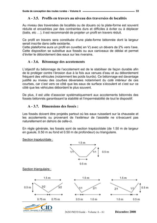 GGuuiiddee ddee ccoonncceeppttiioonn ddeess rroouutteess rruurraalleess –– VVoolluummee AA 33
A - 3.5. Profils en travers au niveau des traversées de localités
Au niveau des traversées de localités ou de douars où la plate-forme est souvent
réduite et encadrées par des contraintes durs et difficiles à éviter ou à déplacer
(batis, etc …), il est recommandé de projeter un profil en travers réduit.
Cette plateforme aura un profil en cuvette( en V) avec un dévers de 2% vers l’axe.
ge des accotements
’objectif du bétonnage de l’accotement est de le stabiliser de façon durable afin
de le protéger contre l’érosion due à la fois aux venues d’eau et au débordement
équent des véhicules (notamment les poids lourds). Ce bétonnage est davantage
justifié au niveau des courbes déversées notamment du coté intérieur de ces
ourbes, car c’est vers ce côté que les eaux de surface s’écoulent et c’est sur ce
côté que les véhicules débordent le plus souvent.
De plus, il est utile d’associer systématiquement aux accotements bétonnés des
ssés bétonnés garantissant la stabilité et l’imperméabilité de tout le dispositif.
A - 3.7. Dimensions des fossés :
es fossés doivent être projetés partout où les eaux ruisselant sur la chaussée et
les accotements ou provenant de l’extérieur de l’assiette ne s’évacuent pas
aturellement en dehors de celle-ci.
Section trapézoïdale :
Ce profil en travers sera constituée d’une plate-forme bétonnée dont la largeur
serait inscrite dans celle existante.
Cette disposition se substitue aux fossés ou aux caniveaux de déblai et permet
d’éviter le débordement des eaux sur les riverains.
A - 3.6. Bétonna
L
fr
c
fo
L
n
En règle générale, les fossés sont de section trapézoïdale (de 1.50 m de largeur
en gueule, 0.50 m au fond et 0.50 m de profondeur) ou triangulaire.
:
1.5 m
0.5 m1/11/1
Section triangulaire
0.5 m
1.5 m 1.5 m1.5 m
0.5 m0.5 m 3/2
1/1 2/1 2/1 1/13/2
0.75 m 0.75 m 0.5 m 1.0 m 1.0 m 0.5 m
26263/M2/E/Guide – Volume A - A1 Décembre 2008
 