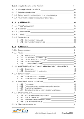 GGuuiiddee ddee ccoonncceeppttiioonn ddeess rroouutteess rruurraalleess –– VVoolluummee AA 3
A - 3.6. BETONNAGE DES ACCOTEMENTS _______________________________________33
A - 3.7. DIMENSIONS DES FOSSES : ____________________________________________33
A - 3.8. PROJECTION DES FOSSES DE CRETE ET DE PIED DE REMBLAI ___________________34
A - 3.9. TRAITEMENT DES FOSSES DES PISTES INTERCEPTEES : _______________________34
A - 4. CARREFOURS _____________________________________________ 36
A - 4.1. TYPE D’AMENAGEMENT ______________________________________________36
A - 4.2. GEOMETRIE _______________________________________________________37
A - 4.3. ASSAINISSEMENT ___________________________________________________37
A - 4.4. VISIBILITE ________________________________________________________38
A - 4.5. SIGNALISATION ____________________________________________________38
A - 4.5.1 SIGNALISATION VERTICALE ____________________________________ 38
A - 4.5.2 SIGNALISATION HORIZONTALE _________________________________ 39
A - 5. CHAUSSEE ________________________________________________ 41
A- 5.0. PORTEE DU GUIDE :__________________________________________________41
A - 5.1. TRAFIC : _________________________________________________________41
A - 5.1.1 INTRODUCTION _____________________________________________ 41
A - 5.1.2 TRAFIC DE MISE EN SERVICE (T) : _______________________________ 42
A - 5.1.3 CALCUL DU TRAFIC CUMULE (N) :_______________________________ 42
A - 5.1.4 TRAFIC CORRIGE (TRC) :______________________________________ 43
A - 5.1.5 CLASSES DE TRAFIC : (TRI)____________________________________ 44
A - 5.2. CONCEPTION GEOMETRIQUE, ASSAINSSEMENT ET DRAINAGE ______45
A - 5.2.1 GEOMETRIE : _______________________________________________ 45
A - 5.2.2 ASSAINISSEMENT ET DRAINAGE :________________________________ 45
A - 5.3. ENVIRONNEMENT ___________________________________________________47
A - 5.3.1 ENVIRONNEMENT CLIMATIQUE : ________________________________ 47
A - 5.3.2 ENVIRONNEMENT GEOTECHNIQUE :______________________________ 47
A - 5.4. PLATEFORME SUPPORT DE CHAUSSEE ____________________________________48
A - 5.4.1 PREAMBULE :_______________________________________________ 48
A - 5.4.2 PROGRAMME DE RECONNAISSANCE GEOTECHNIQUE : ________________ 48
A - 5.4.3 CLASSIFICATION DES SOLS : ___________________________________ 49
A - 5.4.4 DETERMINATION DE LA PORTANCE DES PLATEFORMES : ______________ 49
A - 5.5. DIMENSIONNEMENT _________________________________________________56
A - 5.5.1 PARAMETRES DE DIMENSIONNEMENT : ___________________________ 56
A - 5.5.2 TYPE DE STRUCTURES : _______________________________________ 56
A - 5.5.3 DIMENSIONNEMENT DES STRUCTURES :___________________________ 56
A - 5.5.4 QUALITE DES MATERIAUX : ____________________________________ 59
A - 5.6. MATERIAUX DE VIABILITE ____________________________________________61
26263/M2/E/Guide – Volume A - A1 Décembre 2008
 