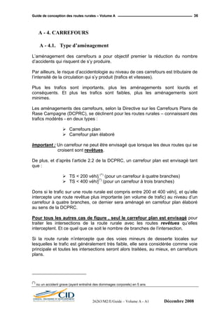 GGuuiiddee ddee ccoonncceeppttiioonn ddeess rroouutteess rruurraalleess –– VVoolluummee AA 36
A - 4. CARREFOURS
A - 4.1. Type d’aménagement
L’aménagement des carrefours a pour objectif premier la réduction du nombre
d’accidents qui risquent de s’y produire.
Par ailleurs, le risque d’accidentologie au niveau de ces carrefours est tributaire de
l’intensité de la circulation qui s’y produit (trafics et vitesses).
Plus les trafics sont importants, plus les aménagements sont lourds et
conséquents. Et plus les trafics sont faibles, plus les aménagements sont
minimes.
Les aménagements des carrefours, selon la Directive sur les Carrefours Plans de
Rase Campagne (DCPRC), se déclinent pour les routes rurales – connaissant des
trafics modérés - en deux types :
Carrefours plan
Carrefour plan élaboré
Important : Un carrefour ne peut être envisagé que lorsque les deux routes qui se
croisent sont revêtues.
De plus, et d’après l’article 2.2 de la DCPRC, un carrefour plan est envisagé tant
que :
TS < 200 véh/j (*)
(pour un carrefour à quatre branches)
TS < 400 véh/j(*)
(pour un carrefour à trois branches)
Dons si le trafic sur une route rurale est compris entre 200 et 400 véh/j, et qu’elle
intercepte une route revêtue plus importante (en volume de trafic) au niveau d’un
carrefour à quatre branches, ce dernier sera aménagé en carrefour plan élaboré
au sens de la DCPRC.
Pour tous les autres cas de figure , seul le carrefour plan est envisagé pour
traiter les intersections de la route rurale avec les routes revêtues qu’elles
interceptent. Et ce quel que ce soit le nombre de branches de l’intersection.
Si la route rurale n’intercepte que des voies mineurs de desserte locales sur
lesquelles le trafic est généralement très faible, elle sera considérée comme voie
principale et toutes les intersections seront alors traitées, au mieux, en carrefours
plans.
(*)
ou un accident grave (ayant entraîné des dommages corporels) en 5 ans
26263/M2/E/Guide – Volume A - A1 Décembre 2008
 