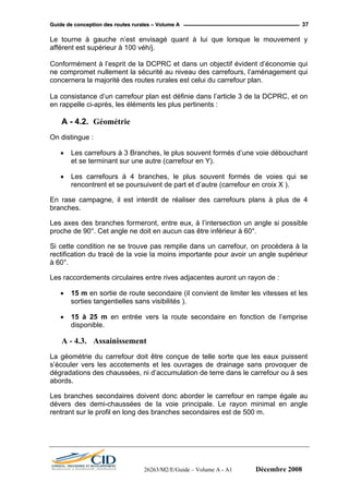 GGuuiiddee ddee ccoonncceeppttiioonn ddeess rroouutteess rruurraalleess –– VVoolluummee AA 37
Le tourne à gauche n’est envisagé quant à lui que lorsque le mouvement y
afférent est supérieur à 100 véh/j.
Conformément à l’esprit de la DCPRC et dans un objectif évident d’économie qui
ne compromet nullement la sécurité au niveau des carrefours, l’aménagement qui
concernera la majorité des routes rurales est celui du carrefour plan.
La consistance d’un carrefour plan est définie dans l’article 3 de la DCPRC, et on
en rappelle ci-après, les éléments les plus pertinents :
A - 4.2. Géométrie
On distingue :
• Les carrefours à 3 Branches, le plus souvent formés d’une voie débouchant
et se terminant sur une autre (carrefour en Y).
• Les carrefours à 4 branches, le plus souvent formés de voies qui se
rencontrent et se poursuivent de part et d’autre (carrefour en croix X ).
En rase campagne, il est interdit de réaliser des carrefours plans à plus de 4
branches.
Les axes des branches formeront, entre eux, à l’intersection un angle si possible
proche de 90°. Cet angle ne doit en aucun cas être inférieur à 60°.
Si cette condition ne se trouve pas remplie dans un carrefour, on procèdera à la
rectification du tracé de la voie la moins importante pour avoir un angle supérieur
à 60°.
Les raccordements circulaires entre rives adjacentes auront un rayon de :
• 15 m en sortie de route secondaire (il convient de limiter les vitesses et les
sorties tangentielles sans visibilités ).
• 15 à 25 m en entrée vers la route secondaire en fonction de l’emprise
disponible.
A - 4.3. Assainissement
La géométrie du carrefour doit être conçue de telle sorte que les eaux puissent
s’écouler vers les accotements et les ouvrages de drainage sans provoquer de
dégradations des chaussées, ni d’accumulation de terre dans le carrefour ou à ses
abords.
Les branches secondaires doivent donc aborder le carrefour en rampe égale au
dévers des demi-chaussées de la voie principale. Le rayon minimal en angle
rentrant sur le profil en long des branches secondaires est de 500 m.
26263/M2/E/Guide – Volume A - A1 Décembre 2008
 