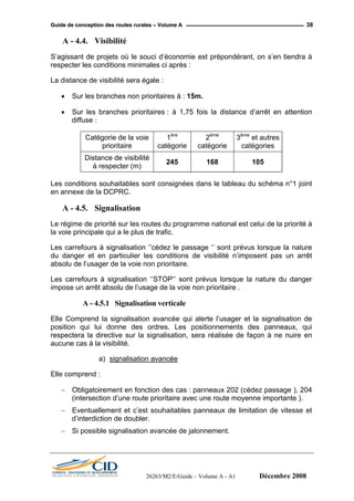 GGuuiiddee ddee ccoonncceeppttiioonn ddeess rroouutteess rruurraalleess –– VVoolluummee AA 38
A - 4.4. Visibilité
S’agissant de projets où le souci d’économie est prépondérant, on s’en tiendra à
respecter les conditions minimales ci après :
La distance de visibilité sera égale :
• Sur les branches non prioritaires à : 15m.
• Sur les branches prioritaires : à 1,75 fois la distance d’arrêt en attention
diffuse :
Catégorie de la voie
prioritaire
1ère
catégorie
2ème
catégorie
3ème
et autres
catégories
Distance de visibilité
à respecter (m)
245 168 105
Les conditions souhaitables sont consignées dans le tableau du schéma n°1 joint
en annexe de la DCPRC.
A - 4.5. Signalisation
Le régime de priorité sur les routes du programme national est celui de la priorité à
la voie principale qui a le plus de trafic.
Les carrefours à signalisation ‘’cédez le passage ‘’ sont prévus lorsque la nature
du danger et en particulier les conditions de visibilité n’imposent pas un arrêt
absolu de l’usager de la voie non prioritaire.
Les carrefours à signalisation ‘’STOP‘’ sont prévus lorsque la nature du danger
impose un arrêt absolu de l’usage de la voie non prioritaire .
A - 4.5.1 Signalisation verticale
Elle Comprend la signalisation avancée qui alerte l’usager et la signalisation de
position qui lui donne des ordres. Les positionnements des panneaux, qui
respectera la directive sur la signalisation, sera réalisée de façon à ne nuire en
aucune cas à la visibilité.
a) signalisation avancée
Elle comprend :
− Obligatoirement en fonction des cas : panneaux 202 (cédez passage ), 204
(intersection d’une route prioritaire avec une route moyenne importante ).
− Eventuellement et c’est souhaitables panneaux de limitation de vitesse et
d’interdiction de doubler.
− Si possible signalisation avancée de jalonnement.
26263/M2/E/Guide – Volume A - A1 Décembre 2008
 