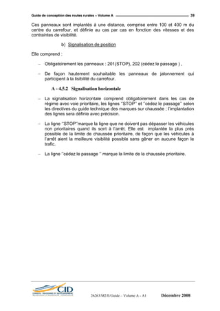 GGuuiiddee ddee ccoonncceeppttiioonn ddeess rroouutteess rruurraalleess –– VVoolluummee AA 39
Ces panneaux sont implantés à une distance, comprise entre 100 et 400 m du
centre du carrefour, et définie au cas par cas en fonction des vitesses et des
contraintes de visibilité.
b) Signalisation de position
Elle comprend :
− Obligatoirement les panneaux : 201(STOP), 202 (cédez le passage ) ,
− De façon hautement souhaitable les panneaux de jalonnement qui
participent à la lisibilité du carrefour.
A - 4.5.2 Signalisation horizontale
− La signalisation horizontale comprend obligatoirement dans les cas de
régime avec voie prioritaire, les lignes ‘’STOP’’ et ‘’cédez le passage’’ selon
les directives du guide technique des marques sur chaussée ; l’implantation
des lignes sera définie avec précision.
− La ligne ‘’STOP’’marque la ligne que ne doivent pas dépasser les véhicules
non prioritaires quand ils sont à l’arrêt. Elle est implantée la plus près
possible de la limite de chaussée prioritaire, de façon que les véhicules à
l’arrêt aient la meilleure visibilité possible sans gêner en aucune façon le
trafic.
− La ligne ‘’cédez le passage ‘’ marque la limite de la chaussée prioritaire.
26263/M2/E/Guide – Volume A - A1 Décembre 2008
 