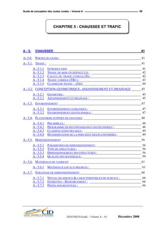 GGuuiiddee ddee ccoonncceeppttiioonn ddeess rroouutteess rruurraalleess –– VVoolluummee AA 40
CHAPITRE 5 : CHAUSSEE ET TRAFIC
A - 5. CHAUSSEE ________________________________________________ 41
A- 5.0. PORTEE DU GUIDE :__________________________________________________41
A - 5.1. TRAFIC : _________________________________________________________41
A - 5.1.1 INTRODUCTION _____________________________________________ 41
A - 5.1.2 TRAFIC DE MISE EN SERVICE (T) : _______________________________ 42
A - 5.1.3 CALCUL DU TRAFIC CUMULE (N) :_______________________________ 42
A - 5.1.4 TRAFIC CORRIGE (TRC) :______________________________________ 43
A - 5.1.5 CLASSES DE TRAFIC : (TRI)____________________________________ 44
A - 5.2. CONCEPTION GEOMETRIQUE, ASSAINSSEMENT ET DRAINAGE ______45
A - 5.2.1 GEOMETRIE : _______________________________________________ 45
A - 5.2.2 ASSAINISSEMENT ET DRAINAGE :________________________________ 45
A - 5.3. ENVIRONNEMENT ___________________________________________________47
A - 5.3.1 ENVIRONNEMENT CLIMATIQUE : ________________________________ 47
A - 5.3.2 ENVIRONNEMENT GEOTECHNIQUE :______________________________ 47
A - 5.4. PLATEFORME SUPPORT DE CHAUSSEE ____________________________________48
A - 5.4.1 PREAMBULE :_______________________________________________ 48
A - 5.4.2 PROGRAMME DE RECONNAISSANCE GEOTECHNIQUE : ________________ 48
A - 5.4.3 CLASSIFICATION DES SOLS : ___________________________________ 49
A - 5.4.4 DETERMINATION DE LA PORTANCE DES PLATEFORMES : ______________ 49
A - 5.5. DIMENSIONNEMENT _________________________________________________56
A - 5.5.1 PARAMETRES DE DIMENSIONNEMENT : ___________________________ 56
A - 5.5.2 TYPE DE STRUCTURES : _______________________________________ 56
A - 5.5.3 DIMENSIONNEMENT DES STRUCTURES :___________________________ 56
A - 5.5.4 QUALITE DES MATERIAUX : ____________________________________ 59
A - 5.6. MATERIAUX DE VIABILITE ____________________________________________61
A - 5.6.1 MATERIAUX LOCAUX MEUBLES :________________________________ 61
A - 5.7. STRATEGIE DE DIMENSIONNEMENT______________________________________66
A - 5.7.1 NIVEAU DE SERVICE & CARACTERISTIQUES DE SURFACE :_____________ 66
A - 5.7.2 ENTRETIEN – RENFORCEMENT : ________________________________ 66
A - 5.7.3 PISTES NON REVETUES :_______________________________________ 66
26263/M2/E/Guide – Volume A - A1 Décembre 2008
 