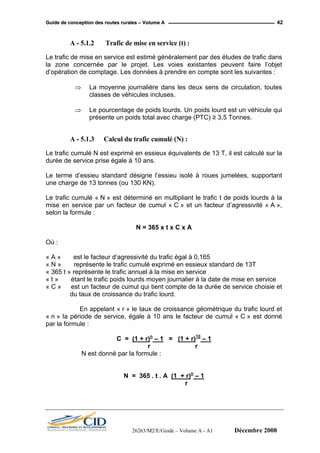 GGuuiiddee ddee ccoonncceeppttiioonn ddeess rroouutteess rruurraalleess –– VVoolluummee AA 42
A - 5.1.2 Trafic de mise en service (t) :
Le trafic de mise en service est estimé généralement par des études de trafic dans
la zone concernée par le projet. Les voies existantes peuvent faire l’objet
d’opération de comptage. Les données à prendre en compte sont les suivantes :
⇒ La moyenne journalière dans les deux sens de circulation, toutes
classes de véhicules incluses.
⇒ Le pourcentage de poids lourds. Un poids lourd est un véhicule qui
présente un poids total avec charge (PTC) ≥ 3,5 Tonnes.
A - 5.1.3 Calcul du trafic cumulé (N) :
Le trafic cumulé N est exprimé en essieux équivalents de 13 T, il est calculé sur la
durée de service prise égale à 10 ans.
Le terme d’essieu standard désigne l’essieu isolé à roues jumelées, supportant
une charge de 13 tonnes (ou 130 KN).
Le trafic cumulé « N » est déterminé en multipliant le trafic t de poids lourds à la
mise en service par un facteur de cumul « C » et un facteur d’agressivité « A »,
selon la formule :
N = 365 x t x C x A
Où :
« A » est le facteur d’agressivité du trafic égal à 0,165
« N » représente le trafic cumulé exprimé en essieux standard de 13T
« 365 t » représente le trafic annuel à la mise en service
« t » étant le trafic poids lourds moyen journalier à la date de mise en service
« C » est un facteur de cumul qui tient compte de la durée de service choisie et
du taux de croissance du trafic lourd.
En appelant « r » le taux de croissance géométrique du trafic lourd et
« n » la période de service, égale à 10 ans le facteur de cumul « C » est donné
par la formule :
C = (1 + r)n
– 1 = (1 + r)10
– 1
r r
N est donné par la formule :
N = 365 . t . A (1 + r)n
– 1
r
26263/M2/E/Guide – Volume A - A1 Décembre 2008
 