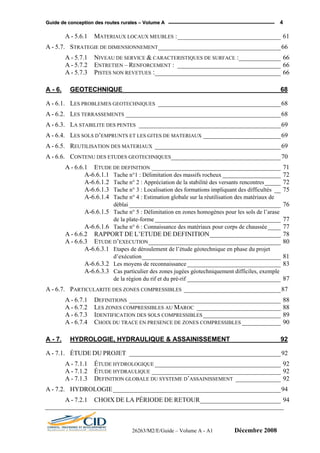 GGuuiiddee ddee ccoonncceeppttiioonn ddeess rroouutteess rruurraalleess –– VVoolluummee AA 4
A - 5.6.1 MATERIAUX LOCAUX MEUBLES :________________________________ 61
A - 5.7. STRATEGIE DE DIMENSIONNEMENT______________________________________66
A - 5.7.1 NIVEAU DE SERVICE & CARACTERISTIQUES DE SURFACE :_____________ 66
A - 5.7.2 ENTRETIEN – RENFORCEMENT : ________________________________ 66
A - 5.7.3 PISTES NON REVETUES :_______________________________________ 66
A - 6. GEOTECHNIQUE ___________________________________________ 68
A - 6.1. LES PROBLEMES GEOTECHNIQUES ______________________________________68
A - 6.2. LES TERRASSEMENTS ________________________________________________68
A - 6.3. LA STABILITE DES PENTES ____________________________________________69
A - 6.4. LES SOLS D’EMPRUNTS ET LES GITES DE MATERIAUX ________________________69
A - 6.5. REUTILISATION DES MATERIAUX _______________________________________69
A - 6.6. CONTENU DES ETUDES GEOTECHNIQUES__________________________________70
A - 6.6.1 ETUDE DE DEFINITION ________________________________________ 71
A-6.6.1.1 Tache n°1 : Délimitation des massifs rocheux __________________ 72
A-6.6.1.2 Tache n° 2 : Appréciation de la stabilité des versants rencontres_____ 72
A-6.6.1.3 Tache n° 3 : Localisation des formations impliquant des difficultés __ 75
A-6.6.1.4 Tache n° 4 : Estimation globale sur la réutilisation des matériaux de
déblai _______________________________________________ 76
A-6.6.1.5 Tache n° 5 : Délimitation en zones homogènes pour les sols de l’arase
de la plate-forme _______________________________________ 77
A-6.6.1.6 Tache n° 6 : Connaissance des matériaux pour corps de chaussée____ 77
A - 6.6.2 RAPPORT DE L’ETUDE DE DEFINITION______________________ 78
A - 6.6.3 ETUDE D’EXECUTION_________________________________________ 80
A-6.6.3.1 Etapes de déroulement de l’étude géotechnique en phase du projet
d’exécution___________________________________________ 81
A-6.6.3.2 Les moyens de reconnaissance _____________________________ 83
A-6.6.3.3 Cas particulier des zones jugées géotechniquement difficiles, exemple
de la région du rif et du pré-rif _____________________________ 87
A - 6.7. PARTICULARITE DES ZONES COMPRESSIBLES ______________________________87
A - 6.7.1 DEFINITIONS _______________________________________________ 88
A - 6.7.2 LES ZONES COMPRESSIBLES AU MAROC __________________________ 88
A - 6.7.3 IDENTIFICATION DES SOLS COMPRESSIBLES ________________________ 89
A - 6.7.4 CHOIX DU TRACE EN PRESENCE DE ZONES COMPRESSIBLES ____________ 90
A - 7. HYDROLOGIE, HYDRAULIQUE & ASSAINISSEMENT _____________ 92
A - 7.1. ÉTUDE DU PROJET _______________________________________________92
A - 7.1.1 ÉTUDE HYDROLOGIQUE _______________________________________ 92
A - 7.1.2 ÉTUDE HYDRAULIQUE ________________________________________ 92
A - 7.1.3 DEFINITION GLOBALE DU SYSTEME D’ASSAINISSEMENT ______________ 92
A - 7.2. HYDROLOGIE____________________________________________________94
A - 7.2.1 CHOIX DE LA PÉRIODE DE RETOUR_________________________ 94
26263/M2/E/Guide – Volume A - A1 Décembre 2008
 