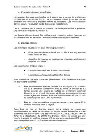 GGuuiiddee ddee ccoonncceeppttiioonn ddeess rroouutteess rruurraalleess –– VVoolluummee AA 46
a. Evacuation des eaux superficielles :
L’évacuation des eaux superficielles est à assurer par le dévers de la chaussée
qui doit être au moins de 2,5 %. Les accotements doivent jouer leur rôle de
protection des rives de la chaussée contre les infiltrations. Les fossés latéraux
doivent assurer l’évacuation rapide des eaux de ruissellement.
Les accotements sont à réaliser en matériaux de faible perméabilité et présenter
une pente transversale d’au moins 4 %.
Les fossés latéraux doivent être suffisamment profond et doivent favoriser les
écoulements vers les exutoires. L’entretien doit être assuré périodiquement.
b. Drainage interne :
Les dommages causés par les eaux internes proviennent :
d’une perte de portance du sol support liée à une augmentation
de sa teneur en eau ;
des effets de l’eau sur les matériaux de chaussée, généralement
en grave non traitée.
Les eaux internes ont pour origine :
Les infiltrations verticales à travers la chaussée
Les infiltrations horizontales et les effets de bord
Pour prémunir la chaussée contre ces phénomènes, il est nécessaire d’adopter
les dispositions suivantes :
⇒ Pour les chaussées revêtues, réaliser une imprégnation au cut-back
0/1 ou à l’émulsion surstabilisée avec au moins un dosage de 1,2
kg/m2, adopter une couche de surface en revêtement superficiel
bicouche ou en enrobé bitumineux et déraser les accotements à un
niveau légèrement inférieur à celui de la chaussée et adopter un taux
de compactage de 95 % OPM au minimum.
⇒ Pour les pistes non revêtues, adopter un taux de compactage de 98 %
OPM au niveau de toute la largeur.
Dans tous les cas un drainage interne est à prévoir au niveau des
franchissements en déblai ou au niveau du terrain naturel, lorsque les sols de
plateforme sont classés dans l’une des c lasses : A1, A2, A3, B2, B5, B6, TxA1 et
TxA2 de la classification du GMTR. Ce drainage interne est assuré par une
couche drainante en matériau drainant d/D ou une grave non traitée O/D creuse
avec une épaisseur de 15 cm à réaliser sous les accotements.
26263/M2/E/Guide – Volume A - A1 Décembre 2008
 