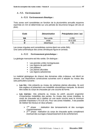 GGuuiiddee ddee ccoonncceeppttiioonn ddeess rroouutteess rruurraalleess –– VVoolluummee AA 47
A - 5.3. Environnement
A - 5.3.1 Environnement climatique :
Trois zones sont considérées en fonction de la pluviométrie annuelle moyenne
exprimée en mm et déterminée sur une période de récurrence longue (30 ans et
plus).
Code Dénomination Précipitation (mm / an)
NA Non aride ≥ 250
A aride 50 à 250
D désertique < 50
Les zones irriguées sont considérées comme étant non aride (NA).
Une carte schématique des zones climatiques figure en annexe.
A - 5.3.2 Environnement géotechnique :
La géologie marocaine est très variée. On distingue :
Les grandes unités montagneuses
Les régions de petit relief
Les plateaux
Les plaines alluviales
Les régions sahariennes
Le matériel géologique de chacun des domaines cités ci-dessus, est décrit en
annexe. Les dispositions constructives suivantes sont à adopter au niveau des
sols particuliers suivants :
Les tirs : très présents au niveau de certaines plaines alluviales. Ils sont
très argileux et présentent une instabilité volumétrique marquée. Ils doivent
être isolés du corps de chaussée par une couche de forme.
Les marnes : très présents au niveau du prérif, peuvent engendrer
d’importantes instabilités des pentes. Au niveau des zones instables, le
corps de chaussée est à réaliser en une seule couche avec le minimum
possible d’épaisseur (15 à 20 cm). Pour ces zones instables , il est possible
de réaliser les travaux en deux phases :
1ère
phase : réalisation des terrassements et des ouvrages
d’assainissement.
2ème
phase : réalisation du corps de chaussée après complément
éventuel des ouvrages d’assainissement et de confortement.
26263/M2/E/Guide – Volume A - A1 Décembre 2008
 