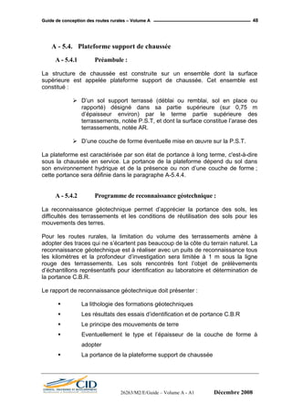 GGuuiiddee ddee ccoonncceeppttiioonn ddeess rroouutteess rruurraalleess –– VVoolluummee AA 48
A - 5.4. Plateforme support de chaussée
A - 5.4.1 Préambule :
La structure de chaussée est construite sur un ensemble dont la surface
supérieure est appelée plateforme support de chaussée. Cet ensemble est
constitué :
D’un sol support terrassé (déblai ou remblai, sol en place ou
rapporté) désigné dans sa partie supérieure (sur 0,75 m
d’épaisseur environ) par le terme partie supérieure des
terrassements, notée P.S.T, et dont la surface constitue l’arase des
terrassements, notée AR.
D’une couche de forme éventuelle mise en œuvre sur la P.S.T.
La plateforme est caractérisée par son état de portance à long terme, c'est-à-dire
sous la chaussée en service. La portance de la plateforme dépend du sol dans
son environnement hydrique et de la présence ou non d’une couche de forme ;
cette portance sera définie dans le paragraphe A-5.4.4.
A - 5.4.2 Programme de reconnaissance géotechnique :
La reconnaissance géotechnique permet d’apprécier la portance des sols, les
difficultés des terrassements et les conditions de réutilisation des sols pour les
mouvements des terres.
Pour les routes rurales, la limitation du volume des terrassements amène à
adopter des traces qui ne s’écartent pas beaucoup de la côte du terrain naturel. La
reconnaissance géotechnique est à réaliser avec un puits de reconnaissance tous
les kilomètres et la profondeur d’investigation sera limitée à 1 m sous la ligne
rouge des terrassements. Les sols rencontrés font l’objet de prélèvements
d’échantillons représentatifs pour identification au laboratoire et détermination de
la portance C.B.R.
Le rapport de reconnaissance géotechnique doit présenter :
La lithologie des formations géotechniques
Les résultats des essais d’identification et de portance C.B.R
Le principe des mouvements de terre
Eventuellement le type et l’épaisseur de la couche de forme à
adopter
La portance de la plateforme support de chaussée
26263/M2/E/Guide – Volume A - A1 Décembre 2008
 