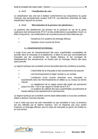 GGuuiiddee ddee ccoonncceeppttiioonn ddeess rroouutteess rruurraalleess –– VVoolluummee AA 49
A - 5.4.3 Classification des sols :
La classification des sols est à réaliser conformément aux dispositions du guide
marocain des terrassements routiers G.M.T.R. Les éléments essentiels de cette
classification figurent en annexe.
A - 5.4.4 Détermination de la portance des plateformes :
La portance des plateformes est fonction de la portance du sol de la partie
supérieure des terrassements (P.S.T) et des améliorations susceptibles d’avoir un
effet à long terme. Les améliorations de la portance peuvent être obtenues par :
l’existence d’un système de drainage efficace
l’adoption d’une couche de forme
a – Assainissement et drainage :
Il s’agit d’une part de l’assainissement des eaux superficielles susceptibles de
percoler dans la chaussée et la plateforme, si elles ne sont pas convenablement
évacuées par les accotements, les fossés latéraux et les ouvrages de
rétablissement des écoulements, et d’autre part du drainage interne des eaux
ayant percolé.
Le régime hydrique est considéré comme favorable dans les conditions suivantes :
L’étanchéité de la chaussée et des accotements est assurée
Les franchissements en léger remblai ou en remblai
L’existence d’une couche drainante sous chaussée ou
accotements dans les franchissements en déblai ou au niveau du terrain
naturel.
Le rabattement de la nappe quand elle existe est permanent
jusqu’à la côte -1,00 m par rapport à l’arase de la P.S.T.
Le système de collecte des eaux superficielles (accotements et
fossés latéraux) est opérationnel en permanence.
Le régime hydrique est considéré comme étant défavorable si l’une des conditions
citées ci-dessus n’est pas assurée.
Il est à notre que pour les sols insensibles ou peu sensibles à l’eau, la portance
est peu affectée par le régime hydrique, ceci ne dispense pas pour autant
d’assurer un drainage efficace, pour le corps de chaussée en grave non traitée ou
en tout-venant.
26263/M2/E/Guide – Volume A - A1 Décembre 2008
 