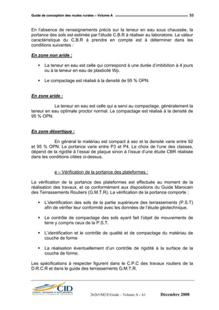 GGuuiiddee ddee ccoonncceeppttiioonn ddeess rroouutteess rruurraalleess –– VVoolluummee AA 53
En l’absence de renseignements précis sur la teneur en eau sous chaussée, la
portance des sols est estimée par l’étude C.B.R à réaliser au laboratoire. La valeur
caractéristique du C.B.R à prendre en compte est à déterminer dans les
conditions suivantes :
En zone non aride :
La teneur en eau est celle qui correspond à une durée d’imbibition à 4 jours
ou à la teneur en eau de plasticité Wp.
Le compactage est réalisé à la densité de 95 % OPN.
En zone aride :
La teneur en eau est celle qui a servi au compactage, généralement la
teneur en eau optimale proctor normal. Le compactage est réalisé à la densité de
95 % OPN.
En zone désertique :
En général le matériau est compact à sec et la densité varie entre 92
et 95 % OPN. La portance varie entre P3 et P4. Le choix de l’une des classes,
dépend de la rigidité à l’essai de plaque sinon à l’issue d’une étude CBR réalisée
dans les conditions citées ci-dessus.
e – Vérification de la portance des plateformes :
La vérification de la portance des plateformes est effectuée au moment de la
réalisation des travaux, et ce conformément aux dispositions du Guide Marocain
des Terrassements Routiers (G.M.T.R). La vérification de la portance comporte :
L’identification des sols de la partie supérieure des terrassements (P.S.T)
afin de vérifier leur conformité avec les données de l’étude géotechnique.
Le contrôle de compactage des sols ayant fait l’objet de mouvements de
terre y compris ceux de la P.S.T.
L’identification et le contrôle de qualité et de compactage du matériau de
couche de forme
La réalisation éventuellement d’un contrôle de rigidité à la surface de la
couche de forme.
Les spécifications à respecter figurent dans le C.P.C des travaux routiers de la
D.R.C.R et dans le guide des terrassements G.M.T.R.
26263/M2/E/Guide – Volume A - A1 Décembre 2008
 