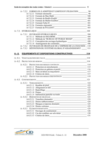 GGuuiiddee ddee ccoonncceeppttiioonn ddeess rroouutteess rruurraalleess –– VVoolluummee AA 5
A - 7.2.2 FORMULES À ADOPTER ET LIMITES D’UTILISATION _________ 94
A-7.2.2.1 Formule rationnelle ___________________________________ 96
A-7.2.2.2 Formule de Mac-Math ________________________________ 100
A-7.2.2.3 Formule de Burkli-Ziegler _____________________________ 100
A-7.2.2.4 Formule de Mallet-Gauthier____________________________ 101
A-7.2.2.5 Formule Fuller II ____________________________________ 101
A-7.2.2.6 Formules régionales __________________________________ 101
A-7.2.2.7 Formule de FULLER I ________________________________ 103
A - 7.3. HYDRAULIQUE _________________________________________________104
A - 7.3.1 OUVRAGES HYDRAULIQUES _____________________________ 104
A-7.3.1.1 Méthode de DELORME_______________________________ 104
A-7.3.1.2 Méthode de "BUREAU OF PUBLIC ROAD"______________ 105
A-7.3.1.3 Conception des ouvrages hydrauliques ___________________ 108
A-7.3.1.4 Aménagement des extrémités___________________________ 108
A - 7.3.2 OUVRAGES DE DRAINAGE DE L’EMPRISE DE LA CHAUSSÉE _ 110
A - 7.3.3 DÉFINITION DU SYSTÈME GLOBAL D’ASSAINISSEMNT _____ 111
A - 8. EQUIPEMENTS ET DISPOSITIONS CONSTRUCTIVES ____________ 114
A - 8.1. VEGETALISATION DES TALUS _________________________________________114
A - 8.2. PROTECTION DES BERGES ____________________________________________114
A - 8.2.1 PROTECTION DES BERGES CONTINUES ___________________________ 114
A-8.2.1.1 Protection en enrochements ____________________________ 115
A-8.2.1.2 Protection en gabions et perrés__________________________ 116
A-8.2.1.3 Murs en béton ou maçonnerie __________________________ 117
A-8.2.1.4 Critères de choix_____________________________________ 117
A - 8.2.2 PROTECTION DES BERGES DISCONTINUES ________________________ 119
A - 8.3. CONFORTEMENTS __________________________________________________121
A - 8.3.1 TERRASSEMENTS ___________________________________________ 122
A-8.3.1.1 Remblai de pied _____________________________________ 122
A-8.3.1.2 Allégement en tête ___________________________________ 122
A-8.3.1.3 Reprofilage _________________________________________ 122
A-8.3.1.4 Purges _____________________________________________ 123
A-8.3.1.5 Substitution partielle ou totale __________________________ 123
A - 8.3.2 DISPOSITIFS DE DRAINAGE____________________________________ 123
A-8.3.2.1 Tranchées drainantes _________________________________ 124
A-8.3.2.2 Drains subhorizontaux ________________________________ 124
A-8.3.2.3 Masques et éperons drainants___________________________ 125
A-8.3.2.4 Drains verticaux _____________________________________ 125
A - 8.3.3 ELEMENTS RESISTANTS ______________________________________ 125
A-8.3.3.1 Ouvrages de soutènement______________________________ 126
A-8.3.3.2 Cas des remblais sur sols mous _________________________ 130
A-8.3.3.3 Critères de choix_____________________________________ 131
26263/M2/E/Guide – Volume A - A1 Décembre 2008
 