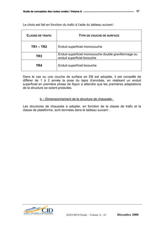 GGGuuuiiidddeee dddeee cccooonnnccceeeppptttiiiooonnn dddeeesss rrrooouuuttteeesss rrruuurrraaallleeesss /// VVVooollluuummmeee AAA 57
26263/M2/E/Guide – Volume A - A1 Décembre 2008
Le choix est fait en fonction du trafic à l’aide du tableau suivant :
CLASSE DE TRAFIC TYPE DE COUCHE DE SURFACE
TR1 – TR2 Enduit superficiel monocouche
TR3
Enduit superficiel monocouche double gravillonnage ou
enduit superficiel bicouche
TR4 Enduit superficiel bicouche
Dans le cas ou une couche de surface en EB est adoptée, il est conseillé de
différer de 1 à 2 année la pose du tapis d’enrobés, en réalisant un enduit
superficiel en première phase de façon à attendre que les premières adaptations
de la structure se soient produites.
b – Dimensionnement de la structure de chaussée :
Les structures de chaussée à adopter, en fonction de la classe de trafic et la
classe de plateforme, sont données dans le tableau suivant :
 