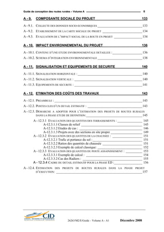 GGuuiiddee ddee ccoonncceeppttiioonn ddeess rroouutteess rruurraalleess –– VVoolluummee AA 6
A - 9. COMPOSANTE SOCIALE DU PROJET_________________________ 133
A - 9.1. COLLECTE DES DONNEES SOCIO-ECONOMIQUES ___________________________133
A - 9.2. ETABLISSEMENT DE LA CARTE SOCIALE DU PROJET ________________________134
A - 9.3. EVALUATION DE L’IMPACT SOCIAL DE LA ROUTE EN PROJET _________________134
A - 10. IMPACT ENVIRONNEMENTAL DU PROJET_____________________ 136
A - 10.1. CONTENU D’UNE ETUDE ENVIRONNEMENTALE DETAILLEE :__________________136
A - 10.2. SCHEMA D’INTEGRATION ENVIRONNEMENTALE ___________________________138
A - 11. SIGNALISATION ET EQUIPEMENTS DE SECURITE ______________ 140
A - 11.1. SIGNALISATION HORIZONTALE : _______________________________________140
A - 11.2. SIGNALISATION VERTICALE : _________________________________________140
A - 11.3. EQUIPEMENTS DE SECURITE : _________________________________________141
A - 12. ETIMATION DES COÛTS DES TRAVAUX_______________________ 143
A - 12.1. PREAMBULE : _____________________________________________________143
A - 12.2. POSTES CLES D’UN DETAIL ESTIMATIF : _________________________________143
A - 12.3. DEMARCHE A ADOPTER POUR L’ESTIMATION DES PROJETS DE ROUTES RURALES
DANS LA PHASE ETUDE DE DEFINITION:__________________________________145
A - 12.3.1 EVALUATION DES QUANTITES DES TERRASSEMENTS : _______________ 145
A-12.3.1.1 Classes de relief _____________________________________ 145
A-12.3.1.2 Etudes de cas : ______________________________________ 146
A-12.3.1.3 Projets avec des sections en site propre ___________________ 149
A - 12.3.2 EVALUATION DES QUANTITES DE LA CHAUSSEE : __________________ 151
A-12.3.2.1 Trafic et portance du sol :______________________________ 151
A-12.3.2.2 Ratios des quantités de chaussée ________________________ 151
A-12.3.2.3 Exemple de calcul classique: ___________________________ 152
A - 12.3.3 EVALUATION DES QUANTITES DU POSTE ASSAINISSEMENT : __________ 153
A-12.3.3.1 Exemple de calcul : __________________________________ 154
A-12.3.3.2 Cas des Radiers : ____________________________________ 155
A - 12.3.4 CADRE DU DETAIL ESTIMATIF POUR LA PHASE ED :_________________ 156
A - 12.4. ESTIMATION DES PROJETS DE ROUTES RURALES DANS LA PHASE PROJET
D’EXECUTION: ____________________________________________________157
26263/M2/E/Guide – Volume A - A1 Décembre 2008
 