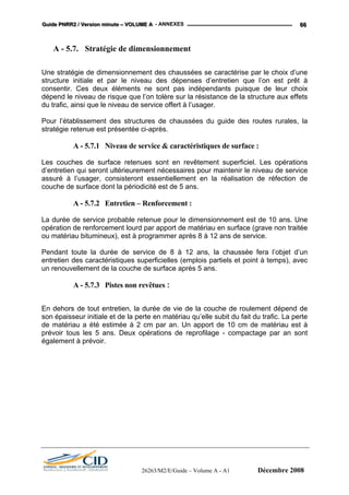 GGGuuuiiidddeee PPPNNNRRRRRR222 /// VVVeeerrrsssiiiooonnn mmmiiinnnuuuttteee ––– VVVOOOLLLUUUMMMEEE AAA - ANNEXES 666666
A - 5.7. Stratégie de dimensionnement
Une stratégie de dimensionnement des chaussées se caractérise par le choix d’une
structure initiale et par le niveau des dépenses d’entretien que l’on est prêt à
consentir. Ces deux éléments ne sont pas indépendants puisque de leur choix
dépend le niveau de risque que l’on tolère sur la résistance de la structure aux effets
du trafic, ainsi que le niveau de service offert à l’usager.
Pour l’établissement des structures de chaussées du guide des routes rurales, la
stratégie retenue est présentée ci-après.
A - 5.7.1 Niveau de service & caractéristiques de surface :
Les couches de surface retenues sont en revêtement superficiel. Les opérations
d’entretien qui seront ultérieurement nécessaires pour maintenir le niveau de service
assuré à l’usager, consisteront essentiellement en la réalisation de réfection de
couche de surface dont la périodicité est de 5 ans.
A - 5.7.2 Entretien – Renforcement :
La durée de service probable retenue pour le dimensionnement est de 10 ans. Une
opération de renforcement lourd par apport de matériau en surface (grave non traitée
ou matériau bitumineux), est à programmer après 8 à 12 ans de service.
Pendant toute la durée de service de 8 à 12 ans, la chaussée fera l’objet d’un
entretien des caractéristiques superficielles (emplois partiels et point à temps), avec
un renouvellement de la couche de surface après 5 ans.
A - 5.7.3 Pistes non revêtues :
En dehors de tout entretien, la durée de vie de la couche de roulement dépend de
son épaisseur initiale et de la perte en matériau qu’elle subit du fait du trafic. La perte
de matériau a été estimée à 2 cm par an. Un apport de 10 cm de matériau est à
prévoir tous les 5 ans. Deux opérations de reprofilage - compactage par an sont
également à prévoir.
26263/M2/E/Guide – Volume A - A1 Décembre 2008
 