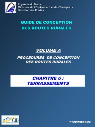 Royaume du Maroc
Ministère de l’Équipement et des Transports
Direction des Routes
GUIDE DE CONCEPTIONGUIDE DE CONCEPTION
DES ROUTES RURALESDES ROUTES RURALES
VOLUME A
PROCEDURES DE CONCEPTION
DES ROUTES RURALES
CHAPITRE 6 :
TERRASSEMENTS
DECEMBRE 2008DECEMBRE 2008
 