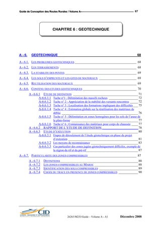 GGGuuuiiidddeee dddeee CCCooonnnccceeeppptttiiiooonnn dddeeesss RRRooouuuttteeesss RRRuuurrraaallleeesss /// VVVooollluuummmeee AAA --- 67
A - 6. GEOTECHNIQUE ___________________________________________68
A - 6.1. LES PROBLEMES GEOTECHNIQUES ______________________________________ 68
A - 6.2. LES TERRASSEMENTS _______________________________________________ 68
A - 6.3. LA STABILITE DES PENTES ____________________________________________ 69
A - 6.4. LES SOLS D’EMPRUNTS ET LES GITES DE MATERIAUX _______________________ 69
A - 6.5. REUTILISATION DES MATERIAUX_______________________________________ 69
A - 6.6. CONTENU DES ETUDES GEOTECHNIQUES _________________________________ 70
A - 6.6.1 ETUDE DE DEFINITION ________________________________________ 71
A-6.6.1.1 Tache n°1 : Délimitation des massifs rocheux __________________ 72
A-6.6.1.2 Tache n° 2 : Appréciation de la stabilité des versants rencontres _____ 72
A-6.6.1.3 Tache n° 3 : Localisation des formations impliquant des difficultés___ 75
A-6.6.1.4 Tache n° 4 : Estimation globale sur la réutilisation des matériaux de
déblai _______________________________________________ 76
A-6.6.1.5 Tache n° 5 : Délimitation en zones homogènes pour les sols de l’arase de
la plate-forme _________________________________________ 77
A-6.6.1.6 Tache n° 6 : Connaissance des matériaux pour corps de chaussée ____ 77
A - 6.6.2 RAPPORT DE L’ETUDE DE DEFINITION ______________________ 78
A - 6.6.3 ETUDE D’EXÉCUTION _________________________________________ 80
A-6.6.3.1 Etapes de déroulement de l’étude géotechnique en phase du projet
d’exécution ___________________________________________ 81
A-6.6.3.2 Les moyens de reconnaissance _____________________________ 83
A-6.6.3.3 Cas particulier des zones jugées géotechniquement difficiles, exemple de
la région du rif et du pré-rif________________________________ 87
A - 6.7. PARTICULARITE DES ZONES COMPRESSIBLES______________________________ 87
A - 6.7.1 DEFINITIONS________________________________________________ 88
A - 6.7.2 LES ZONES COMPRESSIBLES AU MAROC ___________________________ 88
A - 6.7.3 IDENTIFICATION DES SOLS COMPRESSIBLES ________________________ 89
A - 6.7.4 CHOIX DU TRACE EN PRESENCE DE ZONES COMPRESSIBLES ____________ 90
CHAPITRE 6 : GEOTECHNIQUE
26263/M2/E/Guide – Volume A - A1 Décembre 2008
 