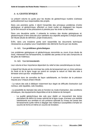 GGGuuuiiidddeee dddeee CCCooonnnccceeeppptttiiiooonnn dddeeesss RRRooouuuttteeesss RRRuuurrraaallleeesss /// VVVooollluuummmeee AAA --- 68
A - 6. GEOTECHNIQUE
Le présent volume du guide pour les études de géotechnique routière s’adresse
particulièrement aux responsables des projets.
Dans une première partie, il décrit l’ensemble des principaux problèmes d’ordre
géologique, et géotechnique, affectant un tracé routier en dégageant les risques
qu’ils font encourir et les précautions à prendre pour les éviter ou les traiter.
Dans une deuxième partie, il présente le contenu des études géologiques et,
géotechniques à faire exécuter pour satisfaire aux objectifs assignés à chaque phase
de l’étude (étude de définition, projet d’exécution).
Enfin, dans une troisième partie sont rassemblés les documents techniques
nécessaires au projeteur pour l’exploitation des éléments fournis par ces études.
A - 6.1. Les problèmes géotechniques
Les problèmes géologiques et géotechniques rencontrés au cours d’une étude de
tracé, intéressant les terrassements, la stabilité des pentes et les sols d’emprunts et
les gîtes de matériaux.
A - 6.2. Les terrassements
Leur volume et leur importance dépendent du relief et des caractéristiques du tracé.
L’objectif de l’étude est de minimiser les coûts de terrassement par un choix judicieux
du tracé et de la ligne rouge qui prend en compte la nature et l’état des sols à
terrasser ainsi que leur emplacement.
Il convient donc de connaître de façon satisfaisante, en fonction de la précision
requise pour chaque phase d’étude :
- La nature des sols à déblayer notamment leur degré de difficulté d’extraction (sol
rocheux, sols rippables, sols meubles).
- La possibilité de réemploi des sols en fonction du mode d’extraction, des conditions
climatiques, des équipements disponibles et de la distance de transport.
- La qualité géotechnique des sols pour établir un mouvement des terres
permettant de définir le niveau optimal de la ligne rouge, d’arraser une stabilité
satisfaisante aux remblais et une portance optimale au niveau de l’arase des
terrassements quitte même à dégager des matériaux susceptibles d’emploi en
couche de forme et même en couche de fondation.
26263/M2/E/Guide – Volume A - A1 Décembre 2008
 