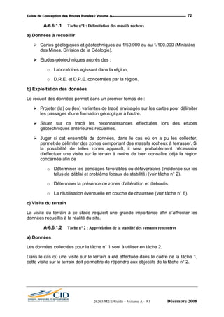 GGGuuuiiidddeee dddeee CCCooonnnccceeeppptttiiiooonnn dddeeesss RRRooouuuttteeesss RRRuuurrraaallleeesss /// VVVooollluuummmeee AAA --- 72
A-6.6.1.1 Tache n°1 : Délimitation des massifs rocheux
a) Données à recueillir
Cartes géologiques et géotechniques au 1/50.000 ou au 1/100.000 (Ministère
des Mines, Division de la Géologie).
Etudes géotechniques auprès des :
o Laboratoires agissant dans la région,
o D.R.E. et D.P.E. concernées par la région.
b) Exploitation des données
Le recueil des données permet dans un premier temps de :
Projeter (la) ou (les) variantes de tracé envisagés sur les cartes pour délimiter
les passages d’une formation géologique à l’autre.
Situer sur ce tracé les reconnaissances effectuées lors des études
géotechniques antérieures recueillies.
Juger si cet ensemble de données, dans le cas où on a pu les collecter,
permet de délimiter des zones comportant des massifs rocheux à terrasser. Si
la possibilité de telles zones apparaît, il sera probablement nécessaire
d’effectuer une visite sur le terrain à moins de bien connaître déjà la région
concernée afin de :
o Déterminer les pendages favorables ou défavorables (incidence sur les
talus de déblai et problème locaux de stabilité) (voir tâche n° 2).
o Déterminer la présence de zones d’altération et d’éboulis.
o La réutilisation éventuelle en couche de chaussée (voir tâche n° 6).
c) Visite du terrain
La visite du terrain à ce stade requiert une grande importance afin d’affronter les
données recueillis à la réalité du site.
A-6.6.1.2 Tache n° 2 : Appréciation de la stabilité des versants rencontres
a) Données
Les données collectées pour la tâche n° 1 sont à utiliser en tâche 2.
Dans le cas où une visite sur le terrain a été effectuée dans le cadre de la tâche 1,
cette visite sur le terrain doit permettre de répondre aux objectifs de la tâche n° 2.
26263/M2/E/Guide – Volume A - A1 Décembre 2008
 