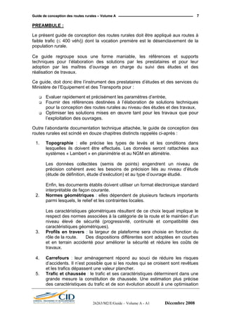GGuuiiddee ddee ccoonncceeppttiioonn ddeess rroouutteess rruurraalleess –– VVoolluummee AA 7
PREAMBULE :
Le présent guide de conception des routes rurales doit être appliqué aux routes à
faible trafic (≤ 400 véh/j) dont la vocation première est le désenclavement de la
population rurale.
Ce guide regroupe sous une forme maniable, les références et supports
techniques pour l’élaboration des solutions par les prestataires et pour leur
adoption par les maîtres d’ouvrage en charge du suivi des études et des
réalisation de travaux.
Ce guide, doit donc être l’instrument des prestataires d’études et des services du
Ministère de l’Equipement et des Transports pour :
Evaluer rapidement et précisément les paramètres d’entrée,
Fournir des références destinées à l’élaboration de solutions techniques
pour la conception des routes rurales au niveau des études et des travaux,
Optimiser les solutions mises en œuvre tant pour les travaux que pour
l’exploitation des ouvrages.
Outre l’abondante documentation technique attachée, le guide de conception des
routes rurales est scindé en douze chapitres distincts rappelés ci-après :
1. Topographie : elle précise les types de levés et les conditions dans
lesquelles ils doivent être effectués. Les données seront rattachées aux
systèmes « Lambert » en planimétrie et au NGM en altimétrie.
Les données collectées (semis de points) engendrent un niveau de
précision cohérent avec les besoins de précision liés au niveau d’étude
(étude de définition, étude d’exécution) et au type d’ouvrage étudié.
Enfin, les documents établis doivent utiliser un format électronique standard
interprétable de façon courante.
2. Normes géométriques : elles dépendent de plusieurs facteurs importants
parmi lesquels, le relief et les contraintes locales.
Les caractéristiques géométriques résultent de ce choix lequel implique le
respect des normes associées à la catégorie de la route et le maintien d’un
niveau élevé de sécurité (progressivité, continuité et compatibilité des
caractéristiques géométriques).
3. Profils en travers : la largeur de plateforme sera choisie en fonction du
rôle de la route. Des dispositions différentes sont adoptées en courbes
et en terrain accidenté pour améliorer la sécurité et réduire les coûts de
travaux.
4. Carrefours : leur aménagement répond au souci de réduire les risques
d’accidents. Il n’est possible que si les routes qui se croisent sont revêtues
et les trafics dépassent une valeur plancher.
5. Trafic et chaussée : le trafic et ses caractéristiques déterminent dans une
grande mesure la constitution de chaussée. Une estimation plus précise
des caractéristiques du trafic et de son évolution aboutit à une optimisation
26263/M2/E/Guide – Volume A - A1 Décembre 2008
 