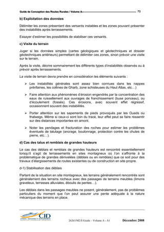 GGGuuuiiidddeee dddeee CCCooonnnccceeeppptttiiiooonnn dddeeesss RRRooouuuttteeesss RRRuuurrraaallleeesss /// VVVooollluuummmeee AAA --- 73
b) Exploitation des données
Délimiter les zones présentant des versants instables et les zones pouvant présenter
des instabilités après terrassements.
Essayer d’estimer les possibilités de stabiliser ces versants.
c) Visite du terrain
Juger si les données simples (cartes géologiques et géotechniques et dossier
géotechniques antérieurs) permettant de délimiter ces zones, sinon prévoir une visite
sur le terrain.
Après la visite, décrire sommairement les différents types d’instabilités observés ou à
prévoir après terrassements.
La visite de terrain devra prendre en considération les éléments suivants :
Les instabilités générales sont assez bien connues dans les nappes
prérifaines, les collines de Gharb, zone schisteuses du Haut Atlas, etc…)
Faire attention aux phénomènes d’érosion engendrés par la concentration des
eaux de ruissellement aux ouvrages de franchissement (buse ponceau), ou
d’écoulement (fossés). Ces érosions, avec souvent effet régressif,
occasionnent souvent des instabilités.
Porter attention sur les sapements de pieds provoqués par les Oueds ou
thalwegs. Même si ceux-ci sont loin du tracé, leur effet peut se faire ressentir
sur des distances importantes en amont.
Noter les pendages et fracturation des roches pour estimer les problèmes
éventuels de talutage (ancrage, boulonnage, protection contre les chutes de
pierre, etc…).
d) Cas des talus et remblais de grandes hauteurs
Le cas des déblais et remblais de grandes hauteurs est rencontré essentiellement
lorsqu’il s’agit de terrassements en sites montagneux où l’on s’affronte à la
problématique de grandes dénivelées (déblais ou en remblais) que ce soit pour des
travaux d’élargissements de routes existantes ou de construction en site propre.
d-1) Stabilisation des déblais
Partant de la situation en site montagneux, les terrains généralement rencontrés sont
généralement des terrains rocheux avec des passages de terrains meubles (limons
graveleux, terrasses alluviales, éboulis de pentes…).
Les déblais dans les passages meubles ne posent, généralement, pas de problèmes
particuliers du moment que l’on peut assurer une pente adéquate à la nature
mécanique des terrains en place.
26263/M2/E/Guide – Volume A - A1 Décembre 2008
 