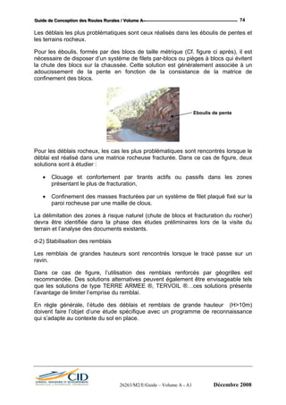 GGGuuuiiidddeee dddeee CCCooonnnccceeeppptttiiiooonnn dddeeesss RRRooouuuttteeesss RRRuuurrraaallleeesss /// VVVooollluuummmeee AAA --- 74
Les déblais les plus problématiques sont ceux réalisés dans les éboulis de pentes et
les terrains rocheux.
Pour les éboulis, formés par des blocs de taille métrique (Cf. figure ci après), il est
nécessaire de disposer d’un système de filets par-blocs ou pièges à blocs qui évitent
la chute des blocs sur la chaussée. Cette solution est généralement associée à un
adoucissement de la pente en fonction de la consistance de la matrice de
confinement des blocs.
Eboulis de pente
Po le
déblai acturée. Dans ce cas de figure, deux
s fracturées par un système de filet plaqué fixé sur la
mitation des zones à risque naturel (chute de blocs et fracturation du rocher)
s remblais renforcés par géogrilles est
recommandée. Des solutions alternatives peuvent également être envisageable tels
que les solutions de type TERRE ARMEE ®, TERVOIL ®…ces solutions présente
l’avantage de limiter l’emprise du remblai.
En règle générale, l’étude des déblais et remblais de grande hauteur (H>10m)
doivent faire l’objet d’une étude spécifique avec un programme de reconnaissance
qui s’adapte au contexte du sol en place.
ur s déblais rocheux, les cas les plus problématiques sont rencontrés lorsque le
est réalisé dans une matrice rocheuse fr
solutions sont à étudier :
• Clouage et confortement par tirants actifs ou passifs dans les zones
présentant le plus de fracturation,
• Confinement des masse
paroi rocheuse par une maille de clous.
La déli
devra être identifiée dans la phase des études préliminaires lors de la visite du
terrain et l’analyse des documents existants.
d-2) Stabilisation des remblais
Les remblais de grandes hauteurs sont rencontrés lorsque le tracé passe sur un
ravin.
Dans ce cas de figure, l’utilisation de
26263/M2/E/Guide – Volume A - A1 Décembre 2008
 