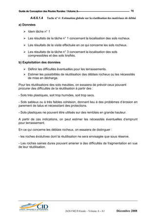 GGGuuuiiidddeee dddeee CCCooonnnccceeeppptttiiiooonnn dddeeesss RRRooouuuttteeesss RRRuuurrraaallleeesss /// VVVooollluuummmeee AAA --- 76
A-6.6.1.4 Tache n° 4 : Estimation globale sur la réutilisation des matériaux de déblai
a) Données
Idem tâche n° 1
Les résultats de la tâche n° 1 concernant la localisation des sols rocheux.
Les résultats de la visite effectuée en ce qui concerne les sols rocheux.
Les résultats de la tâche n° 3 concernant la localisation des sols
compressibles et des sols tirsifiés.
b) Exploitation des données
Définir les difficultés éventuelles pour les terrassements.
Estimer les possibilités de réutilisation des déblais rocheux ou les nécessités
de mise en décharge.
Pour les réutilisations des sols meubles, on essaiera de prévoir ceux pouvant
procurer des difficultés de la réutilisation à partir des :
- Sols très plastiques, soit trop humides, soit trop secs.
- Sols sableux ou à très faibles cohésion, donnant lieu à des problèmes d’érosion en
parement de talus et nécessitant des protections.
- Sols plastiques ne pouvant être utilisés sur des remblais en grande hauteur.
A partir de ces indications, on peut estimer les nécessités éventuelles d’emprunt
pour terrassement.
En ce qui concerne les déblais rocheux, on essaiera de distinguer :
- les roches évolutives dont la réutilisation ne sera envisagée que sous réserve.
- Les roches saines dures pouvant amener à des difficultés de fragmentation en vue
de leur réutilisation.
26263/M2/E/Guide – Volume A - A1 Décembre 2008
 