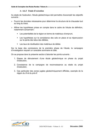 GGGuuuiiidddeee dddeee CCCooonnnccceeeppptttiiiooonnn dddeeesss RRRooouuuttteeesss RRRuuurrraaallleeesss /// VVVooollluuummmeee AAA --- 80
A - 6.6.3 Etude d’exécution
Au stade de l’exécution, l’étude géotechnique doit permettre d’accomplir les objectifs
suivants :
Fournir les données nécessaires pour déterminer la structure de la chaussée tout
au long du tracé,
Affiner les hypothèses prises en compte dans le cadre de l’étude de définition,
notamment concernant :
Les potentialités de la région en terme de matériaux d’emprunt,
Les hypothèses sur la consistance des sols en place et sa répercussion
sur la pente des talus des déblais,
Les taux de réutilisation des matériaux de déblai.
Sur la base des conclusions de la première phase de l’étude, la campagne
d’investigation requiert un caractère sommaire et ciblé.
On se propose dans la présente section d’aborder les points suivants :
1. Etapes de déroulement d’une étude géotechnique en phase du projet
d’exécution,
2. Consistance de la campagne de reconnaissance au stade du projet
d’exécution,
3. Cas particulier des zones jugées géotechniquement difficiles, exemple de la
région du rif et du pré-rif
26263/M2/E/Guide – Volume A - A1 Décembre 2008
 