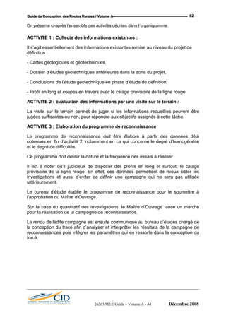 GGGuuuiiidddeee dddeee CCCooonnnccceeeppptttiiiooonnn dddeeesss RRRooouuuttteeesss RRRuuurrraaallleeesss /// VVVooollluuummmeee AAA --- 82
On présente ci-après l’ensemble des activités décrites dans l’organigramme.
ACTIVITE 1 : Collecte des informations existantes :
Il s’agit essentiellement des informations existantes remise au niveau du projet de
définition :
- Cartes géologiques et géotechniques,
- Dossier d’études géotechniques antérieures dans la zone du projet,
- Conclusions de l’étude géotechnique en phase d’étude de définition,
- Profil en long et coupes en travers avec le calage provisoire de la ligne rouge.
ACTIVITE 2 : Evaluation des informations par une visite sur le terrain :
La visite sur le terrain permet de juger si les informations recueillies peuvent être
jugées suffisantes ou non, pour répondre aux objectifs assignés à cette tâche.
ACTIVITE 3 : Elaboration du programme de reconnaissance
Le programme de reconnaissance doit être élaboré à partir des données déjà
obtenues en fin d’activité 2, notamment en ce qui concerne le degré d’homogénéité
et le degré de difficultés.
Ce programme doit définir la nature et la fréquence des essais à réaliser.
Il est à noter qu’il judicieux de disposer des profils en long et surtout, le calage
provisoire de la ligne rouge. En effet, ces données permettent de mieux cibler les
investigations et aussi d’éviter de définir une campagne qui ne sera pas utilisée
ultérieurement.
Le bureau d’étude établie le programme de reconnaissance pour le soumettre à
l’approbation du Maître d’Ouvrage.
Sur la base du quantitatif des investigations, le Maître d’Ouvrage lance un marché
pour la réalisation de la campagne de reconnaissance.
Le rendu de ladite campagne est ensuite communiqué au bureau d’études chargé de
la conception du tracé afin d’analyser et interpréter les résultats de la campagne de
reconnaissances puis intégrer les paramètres qui en ressorte dans la conception du
tracé.
26263/M2/E/Guide – Volume A - A1 Décembre 2008
 