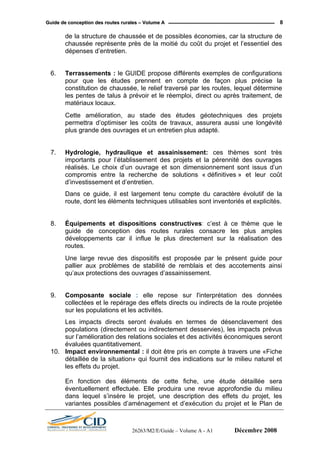 GGuuiiddee ddee ccoonncceeppttiioonn ddeess rroouutteess rruurraalleess –– VVoolluummee AA 8
de la structure de chaussée et de possibles économies, car la structure de
chaussée représente près de la moitié du coût du projet et l’essentiel des
dépenses d’entretien.
6. Terrassements : le GUIDE propose différents exemples de configurations
pour que les études prennent en compte de façon plus précise la
constitution de chaussée, le relief traversé par les routes, lequel détermine
les pentes de talus à prévoir et le réemploi, direct ou après traitement, de
matériaux locaux.
Cette amélioration, au stade des études géotechniques des projets
permettra d’optimiser les coûts de travaux, assurera aussi une longévité
plus grande des ouvrages et un entretien plus adapté.
7. Hydrologie, hydraulique et assainissement: ces thèmes sont très
importants pour l’établissement des projets et la pérennité des ouvrages
réalisés. Le choix d’un ouvrage et son dimensionnement sont issus d’un
compromis entre la recherche de solutions « définitives » et leur coût
d’investissement et d’entretien.
Dans ce guide, il est largement tenu compte du caractère évolutif de la
route, dont les éléments techniques utilisables sont inventoriés et explicités.
8. Équipements et dispositions constructives: c’est à ce thème que le
guide de conception des routes rurales consacre les plus amples
développements car il influe le plus directement sur la réalisation des
routes.
Une large revue des dispositifs est proposée par le présent guide pour
pallier aux problèmes de stabilité de remblais et des accotements ainsi
qu’aux protections des ouvrages d’assainissement.
9. Composante sociale : elle repose sur l'interprétation des données
collectées et le repérage des effets directs ou indirects de la route projetée
sur les populations et les activités.
Les impacts directs seront évalués en termes de désenclavement des
populations (directement ou indirectement desservies), les impacts prévus
sur l’amélioration des relations sociales et des activités économiques seront
évaluées quantitativement.
10. Impact environnemental : il doit être pris en compte à travers une «Fiche
détaillée de la situation» qui fournit des indications sur le milieu naturel et
les effets du projet.
En fonction des éléments de cette fiche, une étude détaillée sera
éventuellement effectuée. Elle produira une revue approfondie du milieu
dans lequel s’insère le projet, une description des effets du projet, les
variantes possibles d’aménagement et d’exécution du projet et le Plan de
26263/M2/E/Guide – Volume A - A1 Décembre 2008
 