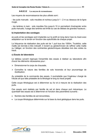 GGGuuuiiidddeee dddeee CCCooonnnccceeeppptttiiiooonnn dddeeesss RRRooouuuttteeesss RRRuuurrraaallleeesss /// VVVooollluuummmeee AAA --- 83
A-6.6.3.2 Les moyens de reconnaissance
Les moyens de reconnaissance les plus utilisés sont :
- les puits manuels : sols meubles et rocheux jusqu’à 1 - 2 m au dessous de la ligne
rouge;
- les tarières à main : sols meubles fins jusqu’à 10 m permettant d’extrapoler entre
puits manuels, l’usage des tarières est limité au cas de déblais de grandes hauteurs ;
b) Implantation des sondages
es puits et les sondages sont implantés sur le profil en long dans l’axe du tracé avec
adaptation sur le terrain en fonction des spécificités de chaque projet.
La fréquence de réalisation des puits est de 1 puit tous les 1000m. Toutefois, cette
maille est donnée à titre indicatif, il revient au géotechnicien de raffiner cette maille
ou l’alléger, en fonction des contraintes géotechniques décelées lors des visites du
tracé.
c) Essais de laboratoire
Le tableau suivant regroupe l’ensemble des essais à réaliser au laboratoire afin
d’avoir les éléments nécessaires pour :
Dimensionner le corps de chaussée,
Connaître la nature des familles de sols traversés et leur pourcentage de
réutilisation.
Au préalable de la commande des essais, il souhaitable que l’ingénieur chargé de
l’étude ait que idée préalable de la lithologie le long du tracé projeté.
Cette coupe lithologique est à déterminer au fur et à mesure de la réalisation des
puits.
Ces essais sont réalisés par famille de sol et dans chaque puit mécanique. Le
quantitatif des essais est à déterminer en fonction des paramètres suivants :
• Nombre des familles de sol rencontrées,
• La coupe lithologique déterminée sur la base du levé géologique dans les puits.
26263/M2/E/Guide – Volume A - A1 Décembre 2008
 