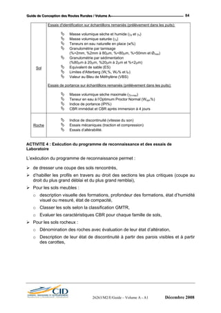 GGGuuuiiidddeee dddeee CCCooonnnccceeeppptttiiiooonnn dddeeesss RRRooouuuttteeesss RRRuuurrraaallleeesss /// VVVooollluuummmeee AAA --- 84
Sol
Essais d'identification sur échantillons remaniés (prélèvement dans les puits):
Masse volumique sèche et humide (γd et γh)
Masse volumique saturée (γs)
Teneurs en eau naturelle en place (w%)
Granulométrie par tamisage
(%>2mm, %2mm à 80µm, %<80µm, %>50mm et Ømax)
Granulométrie par sédimentation
(%80µm à 20µm, %20µm à 2µm et %<2µm)
Equivalent de sable (ES)
Limites d'Atterberg (WL%, WP% et IP)
Valeur au Bleu de Méthylène (VBS)
Essais de portance sur échantillons remaniés (prélèvement dans les puits):
Masse volumique sèche maximale (γd-max)
Teneur en eau à l’Optimum Proctor Normal (Wopn%)
Indice de portance (IPI%)
CBR immédiat et CBR après immersion à 4 jours
Roche
Indice de discontinuité (vitesse du son)
Essais mécaniques (traction et compression)
Essais d’altérabilité.
ACTIVITE 4 : Exécution du programme de reconnaissance et des essais de
Laboratoire
L’exécution du programme de reconnaissance permet :
de dresser une coupe des sols rencontrés,
d’habiller les profils en travers au droit des sections les plus critiques (coupe au
droit du plus grand déblai et du plus grand remblai),
Pour les sols meubles :
o description visuelle des formations, profondeur des formations, état d’humidité
visuel ou mesuré, état de compacité,
o Classer les sols selon la classification GMTR,
o Evaluer les caractéristiques CBR pour chaque famille de sols,
Pour les sols rocheux :
o Dénomination des roches avec évaluation de leur état d’altération,
o Description de leur état de discontinuité à partir des parois visibles et à partir
des carottes,
26263/M2/E/Guide – Volume A - A1 Décembre 2008
 