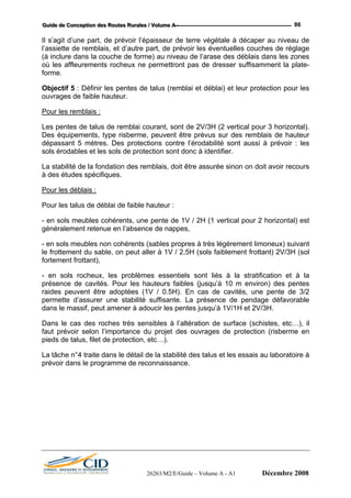 GGGuuuiiidddeee dddeee CCCooonnnccceeeppptttiiiooonnn dddeeesss RRRooouuuttteeesss RRRuuurrraaallleeesss /// VVVooollluuummmeee AAA --- 86
Il s’agit d’une part, de prévoir l’épaisseur de terre végétale à décaper au niveau de
l’assiette de remblais, et d’autre part, de prévoir les éventuelles couches de réglage
(à inclure dans la couche de forme) au niveau de l’arase des déblais dans les zones
où les affleurements rocheux ne permettront pas de dresser suffisamment la plate-
forme.
Objectif 5 : Définir les pentes de talus (remblai et déblai) et leur protection pour les
ouvrages de faible hauteur.
Pour les remblais :
Les pentes de talus de remblai courant, sont de 2V/3H (2 vertical pour 3 horizontal).
Des équipements, type risberme, peuvent être prévus sur des remblais de hauteur
dépassant 5 mètres. Des protections contre l’érodabilité sont aussi à prévoir : les
sols érodables et les sols de protection sont donc à identifier.
La stabilité de la fondation des remblais, doit être assurée sinon on doit avoir recours
à des études spécifiques.
Pour les déblais :
Pour les talus de déblai de faible hauteur :
- en sols meubles cohérents, une pente de 1V / 2H (1 vertical pour 2 horizontal) est
généralement retenue en l’absence de nappes,
- en sols meubles non cohérents (sables propres à très légèrement limoneux) suivant
le frottement du sable, on peut aller à 1V / 2,5H (sols faiblement frottant) 2V/3H (sol
fortement frottant),
- en sols rocheux, les problèmes essentiels sont liés à la stratification et à la
présence de cavités. Pour les hauteurs faibles (jusqu’à 10 m environ) des pentes
raides peuvent être adoptées (1V / 0.5H). En cas de cavités, une pente de 3/2
permette d’assurer une stabilité suffisante. La présence de pendage défavorable
dans le massif, peut amener à adoucir les pentes jusqu’à 1V/1H et 2V/3H.
Dans le cas des roches très sensibles à l’altération de surface (schistes, etc…), il
faut prévoir selon l’importance du projet des ouvrages de protection (risberme en
pieds de talus, filet de protection, etc…).
La tâche n°4 traite dans le détail de la stabilité des talus et les essais au laboratoire à
prévoir dans le programme de reconnaissance.
26263/M2/E/Guide – Volume A - A1 Décembre 2008
 