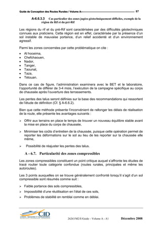 GGGuuuiiidddeee dddeee CCCooonnnccceeeppptttiiiooonnn dddeeesss RRRooouuuttteeesss RRRuuurrraaallleeesss /// VVVooollluuummmeee AAA --- 87
A-6.6.3.3 Cas particulier des zones jugées géotechniquement difficiles, exemple de la
région du Rif et du pré-Rif
Les régions du rif et du pré-Rif sont caractérisées par des difficultés géotechniques
connues aux praticiens. Cette région est en effet, caractérisée par la présence d’un
sol instable de mauvaise portance, d’un relief accidenté et d’un environnement
agressif.
Parmi les zones concernées par cette problématique on cite :
• Al hoceima,
• Chefchaouen,
• Nador,
• Tanger,
• Taounat,
• Taza,
• Tétouan.
Dans ce cas de figure, l’administration examinera avec le BET et le laboratoire,
l’opportunité de différer de 3-4 mois, l’exécution de la campagne spécifique au corps
de chaussée après l’ouverture des terrassements.
Les pentes des talus seront définies sur la base des recommandations qui ressortent
de l’étude de définition (Cf. § A-6.6.2).
Bien que cette méthode présente l’inconvénient de rallonger les délais de réalisation
de la route, elle présente les avantages suivants :
Offrir aux terrains en place le temps de trouver un nouveau équilibre stable avant
la mise en place du corps de chaussée,
Minimiser les coûts d’entretien de la chaussée, puisque cette opération permet de
reporter les déformations sur le sol au lieu de les reporter sur la chaussée elle
même,
Possibilité de réajuster les pentes des talus.
A - 6.7. Particularité des zones compressibles
Les zones compressibles constituent un point critique auquel s’affronte les études de
tracé routier toute catégorie confondue (routes rurales, principales et même les
autoroutes).
Les 3 points auxquelles on se trouve généralement confronté lorsqu’il s’agit d’un sol
compressible sont résumés comme suit :
Faible portance des sols compressibles,
Impossibilité d’une réutilisation en l’état de ces sols,
Problèmes de stabilité en remblai comme en déblai.
26263/M2/E/Guide – Volume A - A1 Décembre 2008
 