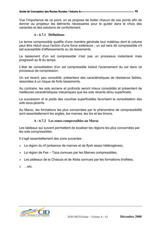 GGGuuuiiidddeee dddeee CCCooonnnccceeeppptttiiiooonnn dddeeesss RRRooouuuttteeesss RRRuuurrraaallleeesss /// VVVooollluuummmeee AAA --- 88
Vue l’importance de ce point, on se propose de traiter chacun de ces points afin de
donner au projeteur les éléments nécessaires pour le guider dans le choix des
variantes et des solutions de confortement.
A - 6.7.1 Définitions
Le terme compressible qualifie d'une manière générale tout matériau dont le volume
peut être réduit sous l'action d'une force extérieure ; un sol sera dit compressible s'il
est susceptible d'affaissements ou de tassements.
Le tassement d'un sol compressible n'est pas un processus instantané mais
progressif au fil du temps.
L'état de consolidation d'un sol compressible traduit l'avancement du sol dans ce
processus de compression.
Un sol récent, peu consolidé, présentera des caractéristiques de résistance faibles,
associées à un risque de forts tassements.
Au contraire, les sols anciens et profonds seront mieux consolidés et présentent de
meilleures caractéristiques mécaniques que les sols récents et/ou superficiels.
La succession et le poids des couches superficielles favorisent la consolidation des
sols sous-jacents.
Au Maroc, les formations les plus concernées par le phénomène de compressibilité
sont essentiellement les argiles, les marnes, les tirs et les limons.
A - 6.7.2 Les zones compressibles au Maroc
Les tableaux qui suivent permettent de localiser les régions les plus concernées par
les sols compressibles.
Il s’agit essentiellement des zone suivantes :
La région du rif (présence de marnes et de flysh assez hétérogènes),
La région de Fes – Taza connues par les Marnes compressibles,
Les plateaux de la Chaouia et de Abda connues par les formations tirsifiées,
…etc.
26263/M2/E/Guide – Volume A - A1 Décembre 2008
 