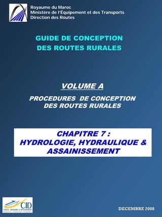 Royaume du Maroc
Ministère de l’Équipement et des Transports
Direction des Routes
GUIDE DE CONCEPTIONGUIDE DE CONCEPTION
DES ROUTES RURALESDES ROUTES RURALES
VOLUME A
PROCEDURES DE CONCEPTION
DES ROUTES RURALES
CHAPITRE 7 :
HYDROLOGIE, HYDRAULIQUE &
ASSAINISSEMENT
DECEMBRE 2008DECEMBRE 2008
 