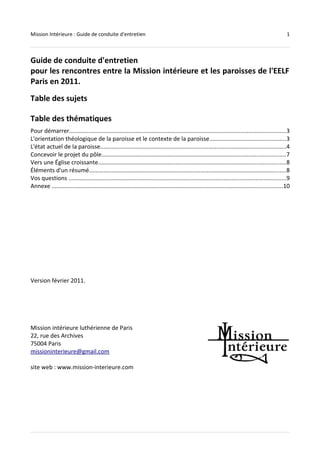 Mission Intérieure : Guide de conduite d'entretien 1 
Guide de conduite d'entretien 
pour les rencontres entre la Mission intérieure et les paroisses de l'EELF 
Paris en 2011. 
Table des sujets 
Table des thématiques 
Pour démarrer......................................................................................................................................3 
L'orientation théologique de la paroisse et le contexte de la paroisse...............................................3 
L'état actuel de la paroisse...................................................................................................................4 
Concevoir le projet du pôle..................................................................................................................7 
Vers une Église croissante....................................................................................................................8 
Éléments d'un résumé..........................................................................................................................8 
Vos questions .......................................................................................................................................9 
Annexe ...............................................................................................................................................10 
Version février 2011. 
Mission intérieure luthérienne de Paris 
22, rue des Archives 
75004 Paris 
missioninterieure@gmail.com 
site web : www.mission-interieure.com 
 