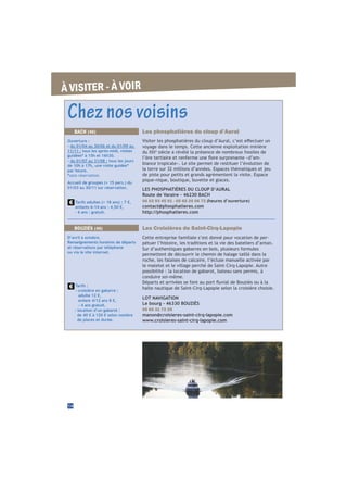 À VISITER - À VOIR
Chez nos voisins
Les Croisières de Saint-Cirq-Lapopie
Cette entreprise familiale s’est donné pour vocation de per-
pétuer l’histoire, les traditions et la vie des bateliers d’antan.
Sur d’authentiques gabarres en bois, plusieurs formules
permettent de découvrir le chemin de halage taillé dans la
roche, les falaises de calcaire, l’écluse manuelle activée par
le matelot et le village perché de Saint-Cirq-Lapopie. Autre
possibilité : la location de gabarot, bateau sans permis, à
conduire soi-même.
halte nautique de Saint-Cirq-Lapopie selon la croisière choisie.
LOT NAVIGATION
Le bourg - 46330 BOUZIÈS
05 65 31 72 25
manon@croisieres-saint-cirq-lapopie.com
www.croisieres-saint-cirq-lapopie.com
BOUZIÈS (46)
D’avril à octobre.
Renseignements horaires de départs
et réservations par téléphone
ou via le site internet.
Tarifs :
- croisière en gabarre :
adulte 12 €,
enfant 4/12 ans 8 €,
- 4 ans gratuit.
- location d’un gabarot :
de 40 € à 120 € selon nombre
de places et durée.
Les phosphatières du cloup d’Aural
voyage dans le temps. Cette ancienne exploitation minière
è
siècle a révélé la présence de nombreux fossiles de
-
biance tropicale». Le site permet de restituer l’évolution de
la terre sur 32 millions d’années. Espaces thématiques et jeu
de piste pour petits et grands agrémentent la visite. Espace
pique-nique, boutique, buvette et glaces.
LES PHOSPHATIÈRES DU CLOUP D’AURAL
Route de Varaire - 46230 BACH
06 03 93 45 91 - 05 65 20 06 72 (heures d’ouverture)
contact@phosphatieres.com
http://phosphatieres.com
BACH (46)
Ouverture :
- du 01/04 au 30/06 et du 01/09 au
11/11 : tous les après-midi, visites
guidées* à 15h et 16h30.
- du 01/07 au 31/08 : tous les jours
de 10h à 17h, une visite guidée*
par heure.
*sans réservation.
Accueil de groupes (+ 15 pers.) du
01/03 au 30/11 sur réservation.
Tarifs adultes (+ 18 ans) : 7 €,
enfants 6-14 ans : 4,50 €,
- 6 ans : gratuit.
14
 