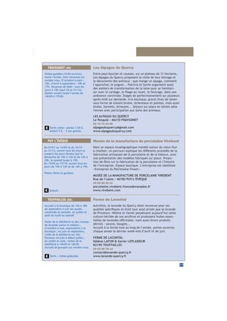 17
Les Alpagas du Quercy
Entre pays bourian et causses, sur un plateau de 31 hectares,
Les Alpagas du Quercy proposent la visite de leur élevage et
la découverte des animaux : que mange un alpaga, comment
l’approcher, le soigner... Patricia et Sylvie organisent aussi
des ateliers de transformation de la laine pour se familiari-
ambiance conviviale. Stages de perfectionnement sur plusieurs
après-midi sur demande. A la boutique, grand choix de laines
sous forme de toisons brutes, écheveaux et pelotes, mais aussi
étoles, bonnets, écharpes... Séjours sur place en tentes saha-
riennes avec participation aux soins des animaux.
LES ALPAGAS DU QUERCY
Le Pesquié - 46310 FRAYSSINET
06 70 71 43 96
alpagasduquercy@gmail.com
www.alpagasduquercy.com
FRAYSSINET (46)
Visites guidées (1h30 environ)
toute l’année, hors vacances sur
rendez-vous. D’octobre à mars :
15h, d’avril à septembre : 10h et
17h. Vacances de Noël : tous les
jours à 15h (sauf 25 et 31/12).
Atelier ouvert toute l’année de
14h30 à 17h30.
Tarifs visite : adulte 7,50 €,
enfant 5 €, - 3 ans gratuit.
Ferme de Lacontal
Autrefois, la lavande du Quercy était reconnue pour ses
culture héritée de nos ancêtres et produisent huiles essen-
dérivés : savons, bougies...
Accueil à la ferme tout au long de l’année, portes ouvertes
chaque année le dernier week-end d’avril et de juin.
FERME DE LACONTAL
Hélène LAFON & Xavier LEPLAIDEUR
82190 TOUFFAILLES
05 63 95 78 12
contact@lavande-quercy.fr
www.lavande-quercy.fr
TOUFFAILLES (82)
Accueil à la boutique de 14h à 18h
de septembre à juin les jeudis,
vendredis et samedis, en juillet et
août du lundi au samedi.
Visite de la distillerie et des champs
de lavande (selon la météo) :
d’octobre à mai, explications à la
boutique ; en juin et septembre,
visite de la distillerie sur rdv,
en juillet et août, visites de la
distillerie à 14h30 et 16h30.
Accueil de groupes sur rendez-vous.
Tarifs : visites gratuites.
PUY L’ÉVÊQUE Musée de la manufacture de porcelaine Virebent
Dans un espace muséographique installé autour du vieux four
fabrication artisanale de la porcelaine et de la faïence, avec
une présentation des modèles fabriqués sur place. Projec-
de l’entreprise. Espace boutique. L’entreprise est labellisée
«Entreprise du Patrimoine Vivant».
MUSÉE DE LA MANUFACTURE DE PORCELAINE VIREBENT
Rue de l’usine - 46700 PUY-L’ÉVÊQUE
05 65 36 46 31
porcelaine.virebent.france@wanadoo.fr
www.virebent.com
Du 01/01 au 14/05 et du 16/10
au 31/12, ouvert tous les jours (y
compris les jours fériés) sauf le
dimanche de 10h à 12h et de 14h à
18h, le samedi jusqu’à 19h.
Du 15/05 au 15/10, ouvert tous les
jours de 10h à 12h et de 14h à 19h.
Visites libres et guidées.
Gratuit.
 