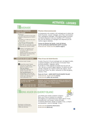 ACTIVITÉS - LOISIRS
Plan d’eau de Saint-Sernin
Ce plan d’eau de 4,3 ha est aménagé avec une plage de sable,
un ponton-plongeoir, une aire de jeux et de pique-nique.
Activités possibles : baignade, pêche.
Du 25/06 au 31/08, baignade surveillée tous les jours de
12h à 18h par un maître-nageur diplômé. En dehors de cette
période, baignade aux risques et périls des nageurs. Accès
interdit aux chiens. Sur place, restaurant et vente de glaces,
boissons, frites.
Route de Fumel - 46800 MONTCUQ-EN-QUERCY-BLANC
05 65 22 91 51 - 05 65 31 80 05 (mairie)
05 65 22 94 04
Piscine intercommunale
Un équipement très complet a été aménagé pour le plaisir des
petits et grands : jacuzzi, toboggan, jets d’eau, bain bouillon-
nant, pataugeoire ombragée, vaste pelouse-plage et buvette.
Des cours de natation et d’aquagym sont dispensés par des
maîtres-nageurs diplômés.
Avenue du Général de Gaulle, route de Moissac
46170 CASTELNAU MONTRATIER-SAINTE ALAUZIE
05 65 22 31 02 - 06 81 34 10 52 (maître-nageur)
Accès libre toute l’année,
sauf pour les véhicules : accès
payant en juillet et août.
Pour les visiteurs :
entrée (par véhicule) 7 €,
forfait 7 entrées 35 €.
Pour les Montcuquois, sur
présentation d’une carte de
résident délivrée par la mairie :
entrée (par véhicule) 2 €,
carte saisonnière 19 €.
Enfants -5 ans gratuit, de 5
à 16 ans 3 €. Abonnement
10 entrées 25 €.
Adultes (à partir de 16 ans) 4 €,
abonnement 10 entrées 30 €.
Tarif réduit 1,50 €.
disponibles gratuitement à
Les enfants sont invités à explorer le Quercy
Blanc avec Friton le Caneton et à résoudre
des énigmes sur le patrimoine de la région (de 8 à 13 ans,
A Castelnau-Montratier, balade accessible à tous, y compris
aux poussettes : suivre le balisage «Friton».
05 65 21 84 39 (Castelnau-Montratier)
05 65 22 94 04 (Montcuq)
19
BAIGNADE
VIENS JOUER EN QUERCY BLANC
CASTELNAU MONTRATIER-
SAINTE ALAUZIE
MONTCUQ-EN-QUERCY-BLANC
Ouverture :
- du 04/06 au 01/07 les mercredis,
samedis et dimanches de 12h30 à
18h30,
- du 02/07 au 31/08 tous les jours
de 11h à 19h,
- du 01/09 au 18/09 les lundis,
mardis, jeudis et vendredis de
12h30 à 17h, les mercredis, samedis
et dimanches de 12h30 à 18h30.
Ouverture toute l’année.
baignade extrême : total wipe out avec la catapulte explosive, le
trampoline dézingueur, l’escalier infernal...
06 21 08 07 25
aquazone46@hotmail.com
Du 02/07 au 31/08 tous les
jours de 11h à 19h.
6 € pour 1h de 11h à 12h,
8 € pour 1h de 12h à 19h.
 