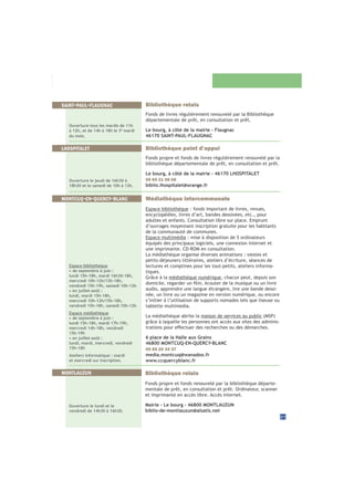 21
Médiathèque intercommunale
Espace bibliothèque : fonds important de livres, revues,
encyclopédies, livres d’art, bandes dessinées, etc., pour
adultes et enfants. Consultation libre sur place. Emprunt
d’ouvrages moyennant inscription gratuite pour les habitants
de la communauté de communes.
Espace multimédia : mise à disposition de 5 ordinateurs
équipés des principaux logiciels, une connexion internet et
une imprimante. CD-ROM en consultation.
La médiathèque organise diverses animations : siestes et
petits-déjeuners littéraires, ateliers d’écriture, séances de
lectures et comptines pour les tout-petits, ateliers informa-
tiques.
Grâce à la médiathèque numérique, chacun peut, depuis son
audio, apprendre une langue étrangère, lire une bande dessi-
née, un livre ou un magazine en version numérique, ou encore
s’initier à l’utilisation de supports nomades tels que liseuse ou
tablette multimedia.
La médiathèque abrite la maison de services au public
grâce à laquelle les personnes ont accès aux sites des adminis-
6 place de la Halle aux Grains
46800 MONTCUQ-EN-QUERCY-BLANC
05 65 20 34 37
media.montcuq@wanadoo.fr
www.ccquercyblanc.fr
MONTCUQ-EN-QUERCY-BLANC
Espace bibliothèque
• de septembre à juin :
lundi 15h-18h, mardi 16h30-18h,
mercredi 10h-12h/13h-18h,
vendredi 15h-19h, samedi 10h-12h
• en juillet-août :
lundi, mardi 15h-18h,
mercredi 10h-12h/15h-18h,
vendredi 15h-18h, samedi 10h-12h
Espace médiathèque
• de septembre à juin :
lundi 15h-18h, mardi 17h-19h,
mercredi 14h-18h, vendredi
15h-19h
• en juillet-août :
lundi, mardi, mercredi, vendredi
15h-18h
Ateliers informatique : mardi
et mercredi sur inscription.
Bibliothèque point d’appui
Fonds propre et fonds de livres régulièrement renouvelé par la
bibliothèque départementale de prêt, en consultation et prêt.
Le bourg, à côté de la mairie - 46170 LHOSPITALET
05 65 21 06 06
biblio.lhospitalet@orange.fr
LHOSPITALET
Ouverture le jeudi de 16h30 à
18h30 et le samedi de 10h à 12h.
Bibliothèque relais
Fonds de livres régulièrement renouvelé par la Bibliothèque
départementale de prêt, en consultation et prêt.
Le bourg, à côté de la mairie - Flaugnac
46170 SAINT-PAUL-FLAUGNAC
SAINT-PAUL-FLAUGNAC
Ouverture tous les mardis de 11h
à 12h, et de 14h à 18h le 3è
mardi
du mois.
MONTLAUZUN Bibliothèque relais
Fonds propre et fonds renouvelé par la bibliothèque départe-
mentale de prêt, en consultation et prêt. Ordinateur, scanner
et imprimante en accès libre. Accès internet.
Mairie - Le bourg - 46800 MONTLAUZUN
biblio-de-montlauzun@alsatis.net
Ouverture le lundi et le
vendredi de 14h30 à 16h30.
 