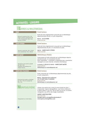ACTIVITÉS - LOISIRS
22
PERN Point lecture
Fonds de livres régulièrement renouvelé par la bibliothèque
départementale de prêt, en prêt uniquement.
Mairie - 46170 PERN
05 65 21 03 33
Ouvert le lundi de 14h à 17h,
mardi, jeudi et vendredi de 9h
à 12h, le samedi de 10h à 12h
tous les 15 jours.
SAINT-PAUL-FLAUGNAC Point lecture
Fonds renouvelé par la bibliothèque départementale de prêt,
en prêt uniquement.
Mairie - Saint-Paul-de-Loubressac
46170 SAINT-PAUL-FLAUGNAC
05 65 21 93 34
bibliotheque.st-matre@laposte.net
Ouverture du lundi au vendredi
de 14h à 17h et le samedi de
9h à 11h.
Laissez-vous porter par le vent et ouvrez grand vos yeux !
le Quercy Blanc vu du ciel. Vol du matin ou du soir, la lumière
QUERCY MONTGOLFIÈRE
06 13 24 33 41
Uniquement sur réservation.
LIVRES & MULTIMEDIA
SAINT-CYPRIEN Point lecture
Fonds de livres régulièrement renouvelé par la bibliothèque
départementale de prêt, en consultation et prêt.
Mairie - 46800 SAINT-CYPRIEN
05 65 31 85 36
Ouvert le mardi de 14h à 17h30
et le vendredi de 14h à 18h30.
SAINT-MATRÉ Bibliothèque Relais
Fonds propre et fonds renouvelé par la bibliothèque départe-
mentale de prêt, en consultation et prêt.
Point multimedia : 1 ordinateur à disposition pour consultation
messagerie et accès internet. Initiation informatique.
Le bourg, à côté de la mairie - 46800 SAINT-MATRÉ
05 65 31 95 97
bibliotheque.st-matre@laposte.net
Ouverture mercredi et samedi
de 10h à 12h.
Initiation informatique aux
mêmes heures.
MONTGOLFIÈRE
 