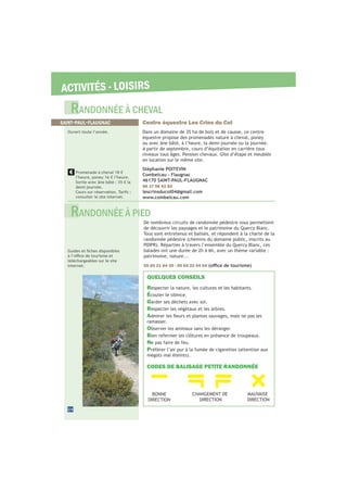 ACTIVITÉS - LOISIRS
24
De nombreux circuits de randonnée pédestre vous permettent
de découvrir les paysages et le patrimoine du Quercy Blanc.
Tous sont entretenus et balisés, et répondent à la charte de la
randonnée pédestre (chemins du domaine public, inscrits au
balades ont une durée de 2h à 6h, avec un thème variable :
patrimoine, nature...
05 65 21 84 39 - 05 65 22 94 04
téléchargeables sur le site
internet.
QUELQUES CONSEILS
Respecter la nature, les cultures et les habitants.
Écouter le silence.
Garder ses déchets avec soi.
Respecter les végétaux et les arbres.
A
ramasser.
Observer les animaux sans les déranger.
Bien refermer les clôtures en présence de troupeaux.
Ne pas faire de feu.
Préférer l’air pur à la fumée de cigarettes (attention aux
CODES DE BALISAGE PETITE RANDONNÉE
BONNE
DIRECTION
CHANGEMENT DE
DIRECTION
MAUVAISE
DIRECTION
RANDONNÉE À CHEVAL
RANDONNÉE À PIED
Centre équestre Les Crins du Col
Dans un domaine de 35 ha de bois et de causse, ce centre
équestre propose des promenades nature à cheval, poney
ou avec âne bâté, à l’heure, la demi-journée ou la journée.
A partir de septembre, cours d’équitation en carrière tous
niveaux tous âges. Pension chevaux. Gîte d’étape et meublés
en location sur le même site.
Stéphanie POITEVIN
Combelcau - Flaugnac
46170 SAINT-PAUL-FLAUGNAC
06 17 98 42 82
lescrinsducol04@gmail.com
www.combelcau.com
SAINT-PAUL-FLAUGNAC
Ouvert toute l’année.
Promenade à cheval 18 €
l’heure, poney 16 € l’heure.
Sortie avec âne bâté : 35 € la
demi-journée.
Cours sur réservation. Tarifs :
consulter le site internet.
 