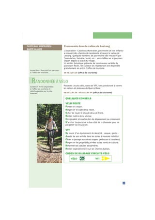25
Promenade dans le vallon de Lestang
L’association «Castelnau-Montratier, patrimoine de nos enfants»
a réouvert des chemins de randonnée à travers le vallon de
Lestang. Quelques éléments de patrimoine bâti restaurés par
l’association, fontaine, lavoir, etc., sont visibles sur le parcours.
Départ depuis la place du village.
Un sentier botanique présente de nombreuses variétés de
05 65 21 84 39
Accès libre. Descriptif du parcours
Plusieurs circuits vélo, route et VTT, vous conduiront à travers
les vallées et plateaux du Quercy Blanc.
05 65 21 84 39 - 05 65 22 94 04
téléchargeables sur le site
internet.
QUELQUES CONSEILS
VELO ROUTE
Porter un casque.
Respecter le code de la route.
Eviter de rouler à plus de deux de front.
Rester maître de sa vitesse.
Etre prudent et courtois lors de dépassement ou croisement.
S’arrêter toujours sur le bas-côté de la chaussée pour ne
pas gêner la circulation.
VTT
Se munir d’un équipement de sécurité : casque, gants...
Avertir de son arrivée dans les zones à mauvais visibilité.
C
Respecter les propriétés privées et les zones de culture.
Refermer les clôtures et barrières.
Rester impérativement sur les chemins balisés.
CODES DE BALISAGE CIRCUITS VÉLO
VÉLO VTT
RANDONNÉE À VÉLO
CASTELNAU MONTRATIER-
SAINTE ALAUZIE
 