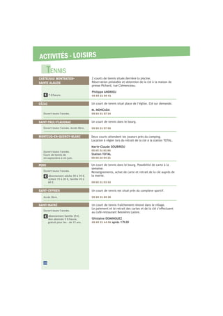 ACTIVITÉS - LOISIRS
Un court de tennis est situé près du complexe sportif.
05 65 31 85 36
SAINT-CYPRIEN
Un court de tennis fraîchement rénové dans le village.
au café-restaurant Bessières Lalore.
Ghislaine DOMINGUEZ
05 65 31 44 06 après 17h30
SAINT-MATRÉ
Ouvert toute l’année.
Abonnement famille 25 €.
Non abonnés 5 €/heure,
gratuit pour les - de 12 ans.
Accès libre.
Un court de tennis situé place de l’église. Clé sur demande.
M. MONCADA
09 64 41 57 34
CÉZAC
Un court de tennis dans le bourg.
05 65 21 97 06
SAINT-PAUL-FLAUGNAC
2 courts de tennis situés derrière la piscine.
Réservation préalable et obtention de la clé à la maison de
presse Pichard, rue Clémenceau.
Philippe ANDRIEU
05 65 21 99 417 €/heure.
Ouvert toute l’année.
Ouvert toute l’année. Accès libre.
Deux courts attendent les joueurs près du camping.
Location à régler lors du retrait de la clé à la station TOTAL.
Marie-Claude SOUBIROU
05 65 31 81 86
Station TOTAL
05 65 22 94 21
Ouvert toute l’année.
Cours de tennis de
mi-septembre à mi-juin.
MONTCUQ-EN-QUERCY-BLANC
Un court de tennis dans le bourg. Possibilité de carte à la
semaine.
Renseignements, achat de carte et retrait de la clé auprès de
la mairie.
05 65 21 03 33
PERN
Ouvert toute l’année.
Abonnement adulte 30 à 35 €,
enfant 15 à 20 €, famille 45 à
60 €.
TENNIS
CASTELNAU MONTRATIER-
SAINTE ALAUZIE
26
 