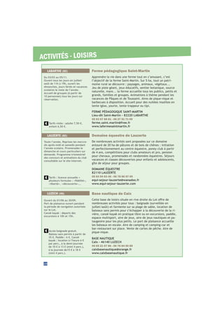 ACTIVITÉS - LOISIRS
Base nautique de Caïx
nombreuses activités pour tous : baignade (surveillée en
bateaux sans permis pour s’échapper à la découverte de la ri-
vière, canoë kayak en pratique libre ou en excursions, paddle,
espace multisport, aire de jeux, aire de jeux nautiques et pa-
taugeoire pour les plus petits. Le port de plaisance accueille
les bateaux en escale. Aire de camping et camping-car et
bar-restaurant sur place. Vente de cartes de pêche. Aire de
pique-nique.
BASE NAUTIQUE
Caïx - 46140 LUZECH
05 65 21 07 86 - 06 78 84 90 89
caixbasenautique@orange.fr
www.caixbasenautique.fr
Accès baignade gratuit.
Bateau sans permis à partir de
35 €. Paddle : 6 €. Canoë
kayak : location à l’heure 6 €
par pers., à la demi-journée
de 10 € à 13 € (mini 4 pers.),
à la journée de15 € à 18 €
(mini 4 pers.).
Ouvert du 01/06 au 30/09.
Port de plaisance ouvert pendant
la période de navigation autorisée
sur le Lot.
Canoë kayak : départs des
excursions à 10h et 15h.
LUZECH (46)
Domaine équestre de Lauzerte
De nombreuses activités sont proposées sur ce domaine
entouré de 20 ha de pâtures et de bois de chênes : initiation
et perfectionnement au centre équestre, poney club à partir
de 4 ans, compétitions pour clubs amateurs et pro, pension
pour chevaux, promenades et randonnées équestres. Séjours
vacances et classes découvertes pour enfants et adolescents,
gîte de séjour pour groupes.
DOMAINE ÉQUESTRE
82110 LAUZERTE
05 63 94 63 46 - 06 78 66 97 05
equi-sejour-lauzerte@wanadoo.fr
www.equi-sejour-lauzerte.com
LAUZERTE (82)
Toute l’année. Reprises les mercre-
dis après-midi et samedis pendant
l’année scolaire. Promenades le
dimanche et cours particuliers sur
demande. Programme trismestriel
des concours et animations du club
consultable sur le site internet.
Tarifs : licence annuelle +
«liberté», «découverte»...
28
Ferme pédagogique Saint-Martin
Apprendre la vie dans une ferme tout en s’amusant, c’est
l’objectif de la ferme Saint-Martin. Sur 5 ha, tout un patri-
moine rural se découvre : paysages, animaux, végétaux...
Jeu de piste géant, jeux éducatifs, sentier botanique, source
naturelle, mare... la ferme accueille tous les publics, petits et
grands, familles et groupes. Animations à thème pendant les
vacances de Pâques et de Toussaint. Aires de pique-nique et
barbecues à disposition. Accueil pour des nuitées insolites en
tente igloo, yourte, tente trappeur ou tipi.
FERME PÉDAGOGIQUE SAINT-MARTIN
Lieu-dit Saint-Martin - 82220 LABARTHE
05 63 67 68 81 - 06 27 51 71 09
ferme.saint.martin@free.fr
www.lafermesaintmartin.fr
LABARTHE (82)
Du 03/03 au 05/11.
Ouvert tous les jours en juillet/
août de 11h à 19h, ouvert les
dimanches, jours fériés et vacances
scolaires le reste de l’année.
Accueil de groupes (à partir de
10 personnes) tous les jours sur
réservation.
Tarifs visite : adulte 7,50 €,
enfant 6,50 €.
 